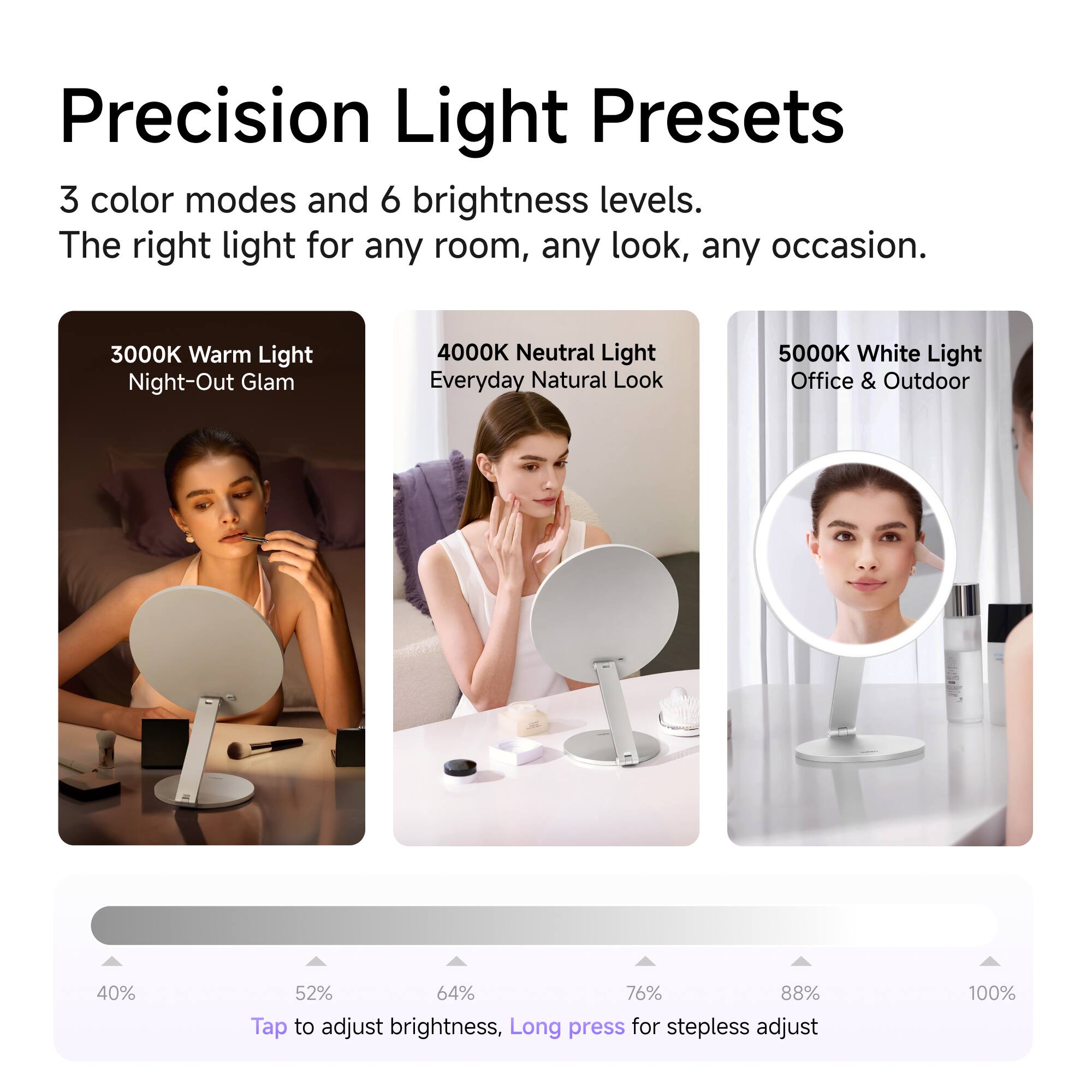 Precision Light Presets

3 color modes and 6 brightness levels. The right light for any room, any look, any occasion.

3000K Warm Light Night-Out Glam
4000K Neutral Light Everyday Natural Look
5000K White Light Office & Outdoor

40% 52% 64% 76% 88% 100%

Tap to adjust brightness, Long press for stepless adjust