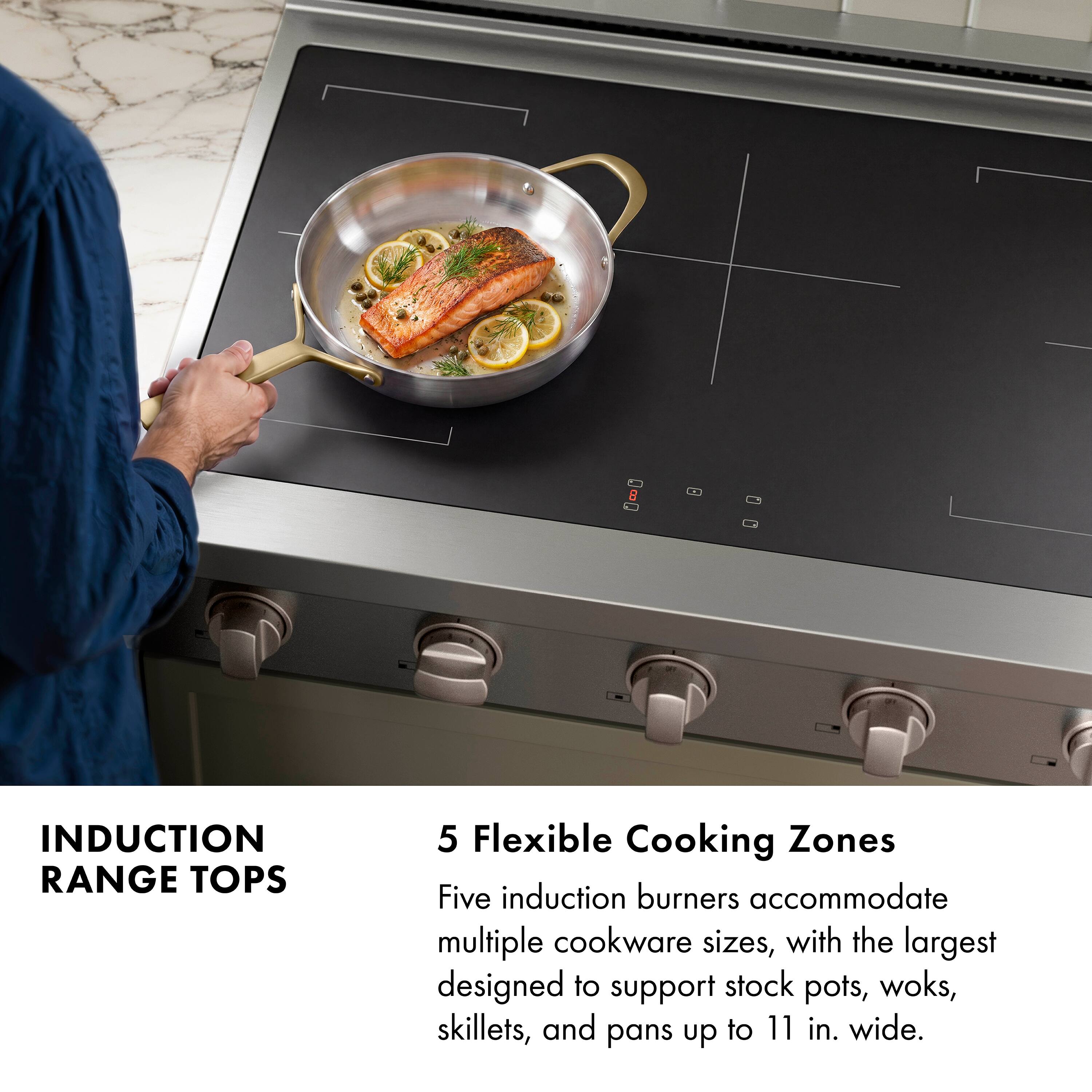 INDUCTION RANGE TOPS

5 Flexible Cooking Zones

Five induction burners accommodate multiple cookware sizes, with the largest designed to support stock pots, woks, skillets, and pans up to 11 in. wide.