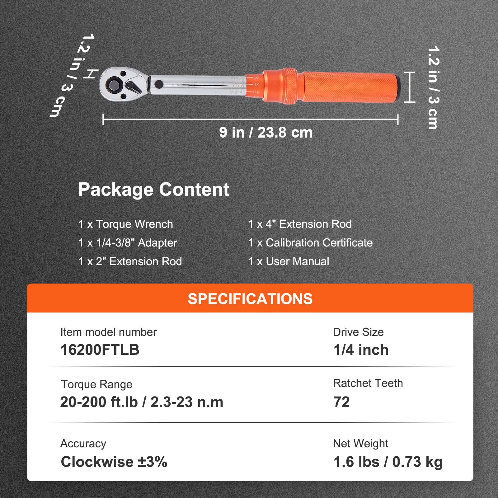 1.2 in / 3 cm  
9 in / 23.8 cm  
1.2 in / 3 cm  

Package Content  
1 x Torque Wrench  
1 x 1/4-3/8" Adapter  
1 x 2" Extension Rod  
1 x 4" Extension Rod  
1 x Calibration Certificate  
1 x User Manual  

SPECIFICATIONS  
Item model number: 16200FTLB  
Drive Size: 1/4 inch  
Torque Range: 20-200 ft.lb / 2.3-23 n.m  
Ratchet Teeth: 72  
Accuracy: Clockwise ±3%  
Net Weight: 1.6 lbs / 0.73 kg