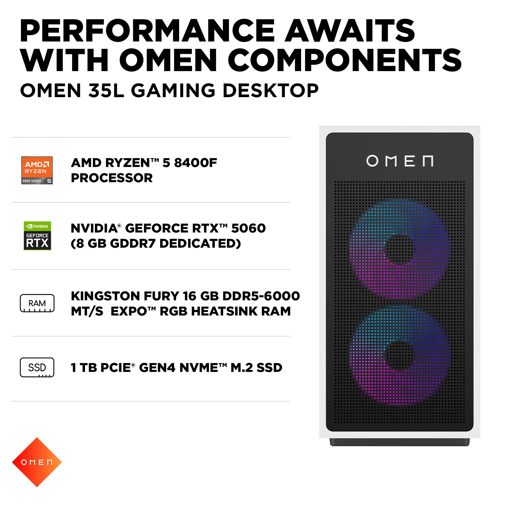 PERFORMANCE AWAITS WITH OMEN COMPONENTS  
OMEN 35L GAMING DESKTOP  

- AMD RYZEN™ 5 8400F PROCESSOR  
- NVIDIA® GEFORCE RTX™ 5060 (8 GB GDDR7 DEDICATED)  
- KINGSTON FURY 16 GB DDR5-6000 MT/S EXPO™ RGB HEATSINK RAM  
- 1 TB PCIE® GEN4 NVME™ M.2 SSD