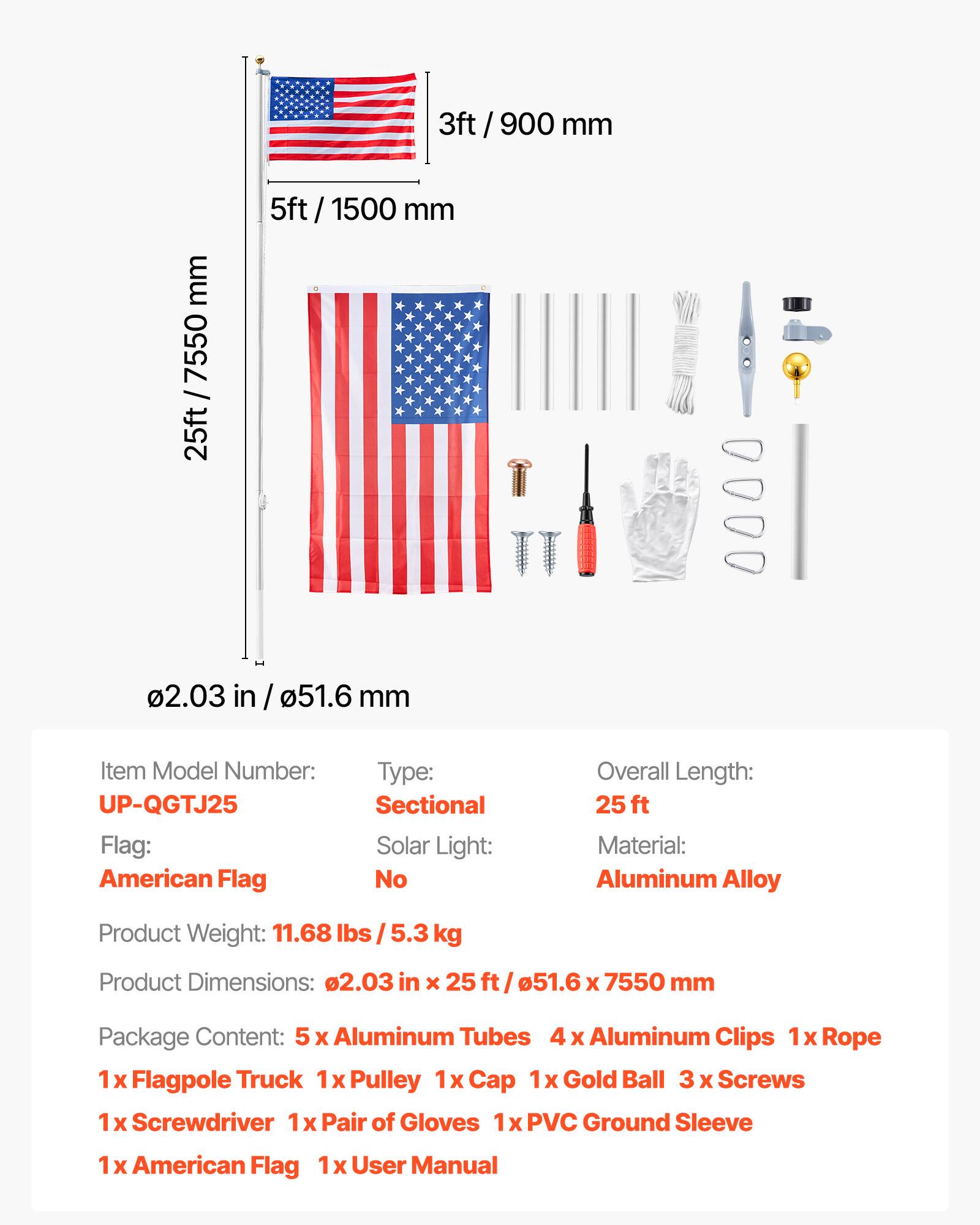 3ft / 900 mm  
5ft / 1500 mm  
25ft / 7550 mm  
0.203 in / 51.6 mm  

Item Model Number: UP-QGTJ25  
Flag: American Flag  
Type: Sectional  
Solar Light: No  
Overall Length: 25 ft  
Material: Aluminum Alloy  
Product Weight: 11.68 lbs / 5.3 kg  
Product Dimensions: 0.203 in x 25 ft / 51.6 x 7550 mm  

Package Content:  
5 x Aluminum Tubes  
4 x Aluminum Clips  
1 x Rope  
1 x Flagpole Truck  
1 x Pulley  
1 x Cap  
1 x Gold Ball  
3 x Screws  
1 x Screwdriver  
1 x Pair of Gloves  
1 x PVC Ground Sleeve  
1 x American Flag  
1 x User Manual