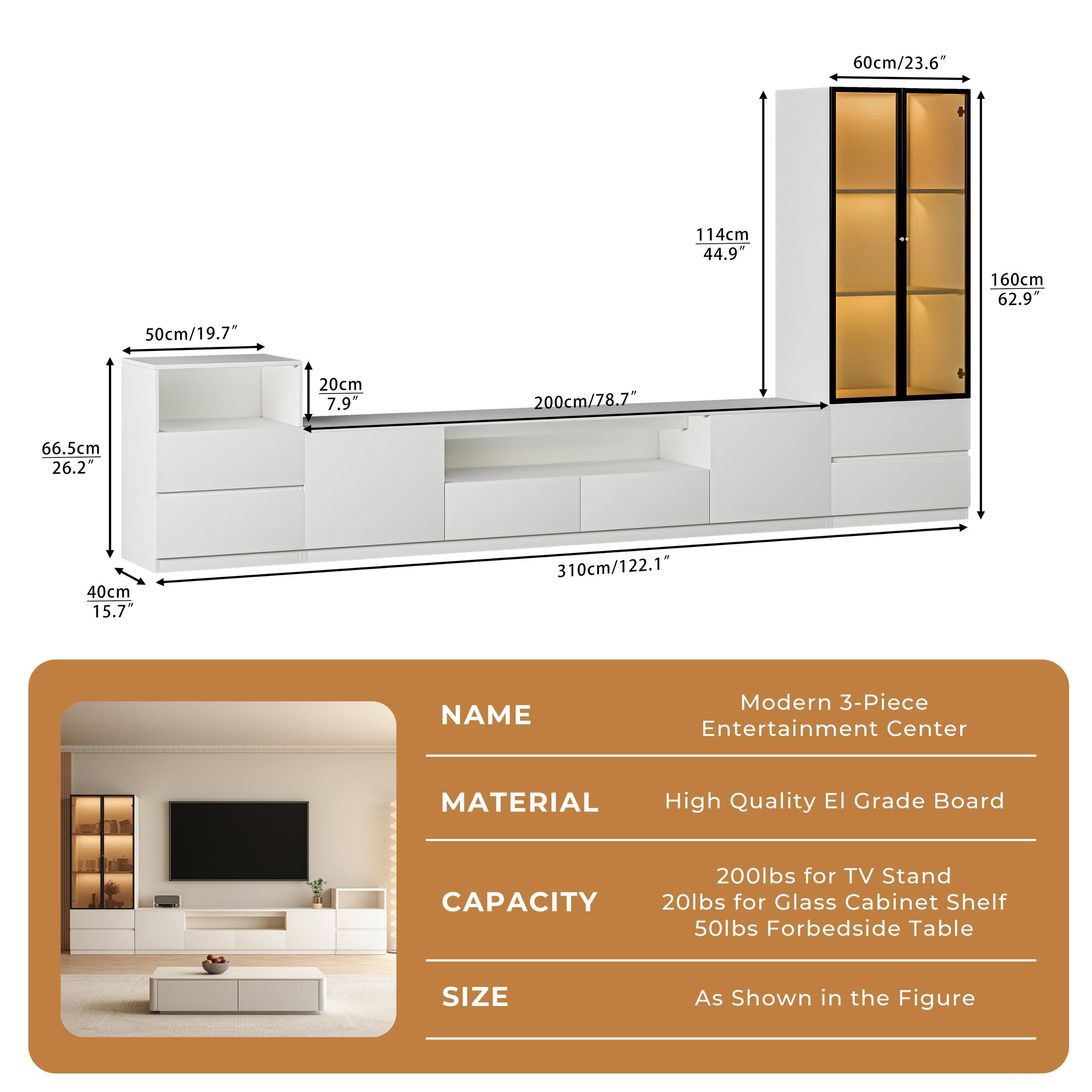 **Modern 3-Piece Entertainment Center**

**Material:** High Quality E1 Grade Board

**Capacity:**
- 200lbs for TV Stand
- 20lbs for Glass Cabinet Shelf
- 50lbs for Bedside Table

**Size:**
- As Shown in the Figure

**Dimensions:**
- 60cm/23.6" (Width)
- 114cm/44.9" (Height)
- 160cm/62.9" (Depth)
- 50cm/19.7" (Height of Cabinet)
- 20cm/7.9" (Shelf Depth)
- 200cm/78.7" (Length)
- 66.5cm/26.2" (Height of Side Cabinet)
- 40cm/15.7" (Width of Side Cabinet)
- 310cm/122.1" (Total Length)