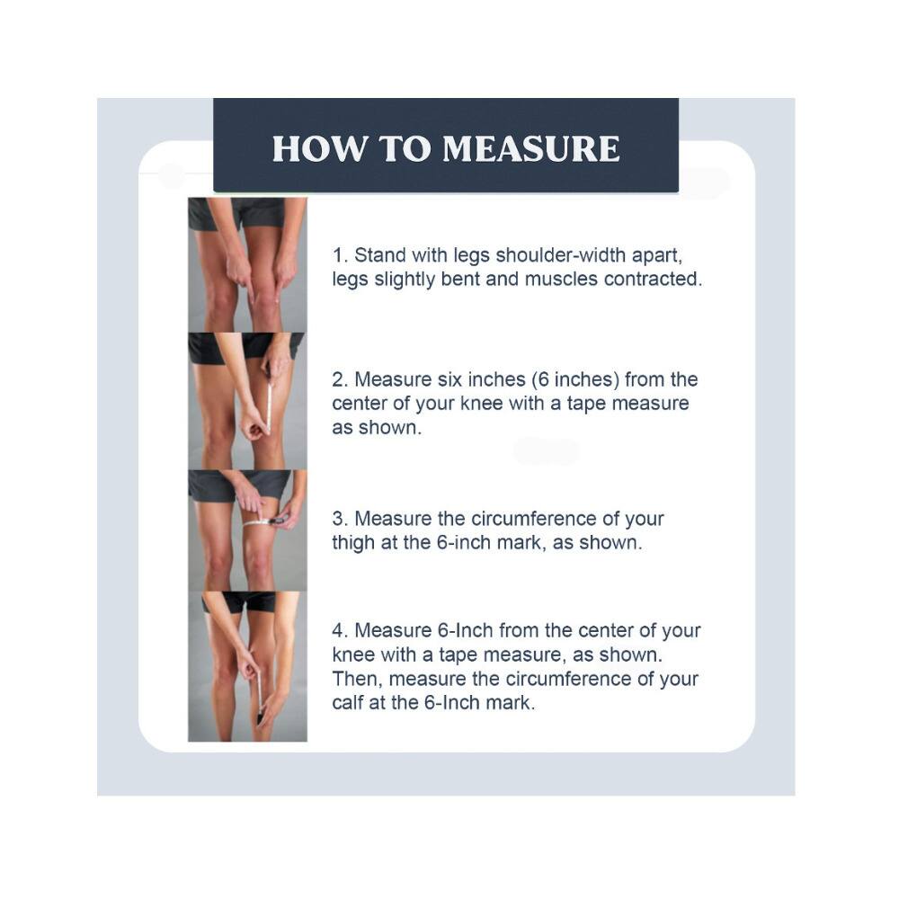 HOW TO MEASURE

1. Stand with legs shoulder-width apart, legs slightly bent and muscles contracted.
2. Measure six inches (6 inches) from the center of your knee with a tape measure as shown.
3. Measure the circumference of your thigh at the 6-inch mark, as shown.
4. Measure 6 inches from the center of your knee with a tape measure, as shown. Then, measure the circumference of your calf at the 6-inch mark.