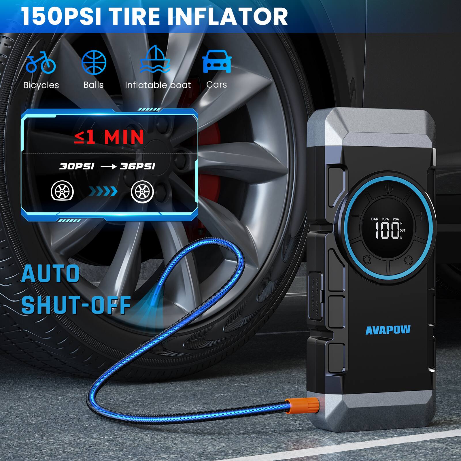 150PSI TIRE INFLATOR  
Bicycles Balls Inflatable boat Cars  
<1 MIN  
30PSI → 36PSI  
BAR KPA PSI  
AUTO SHUT-OFF  
AVAPOW