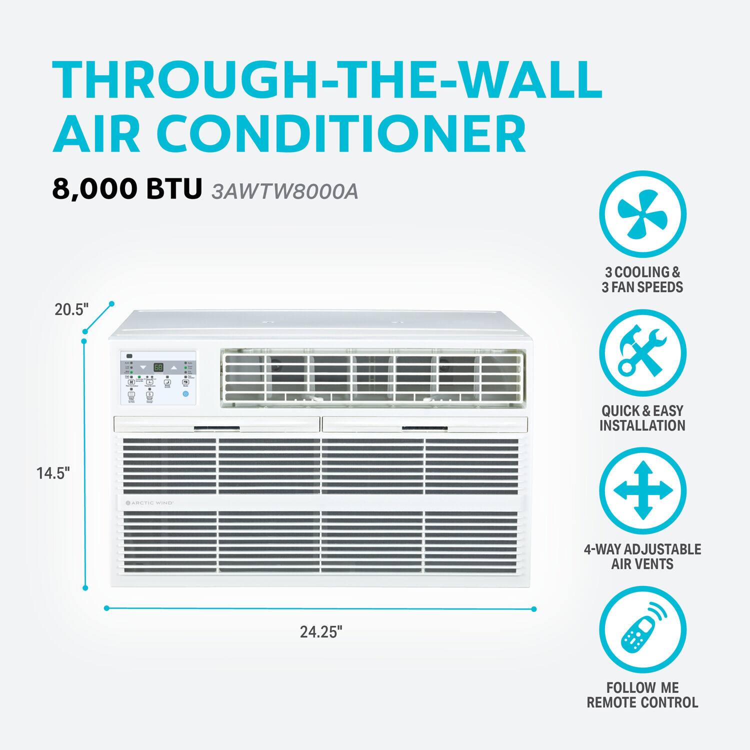 THROUGH-THE-WALL AIR CONDITIONER  
8,000 BTU  
3AWTW8000A  

20.5"  
3 COOLING & 3 FAN SPEEDS  
QUICK & EASY INSTALLATION  
14.5"  
ARCTIC WIND  
4-WAY ADJUSTABLE AIR VENTS  
24.25"  
FOLLOW ME REMOTE CONTROL