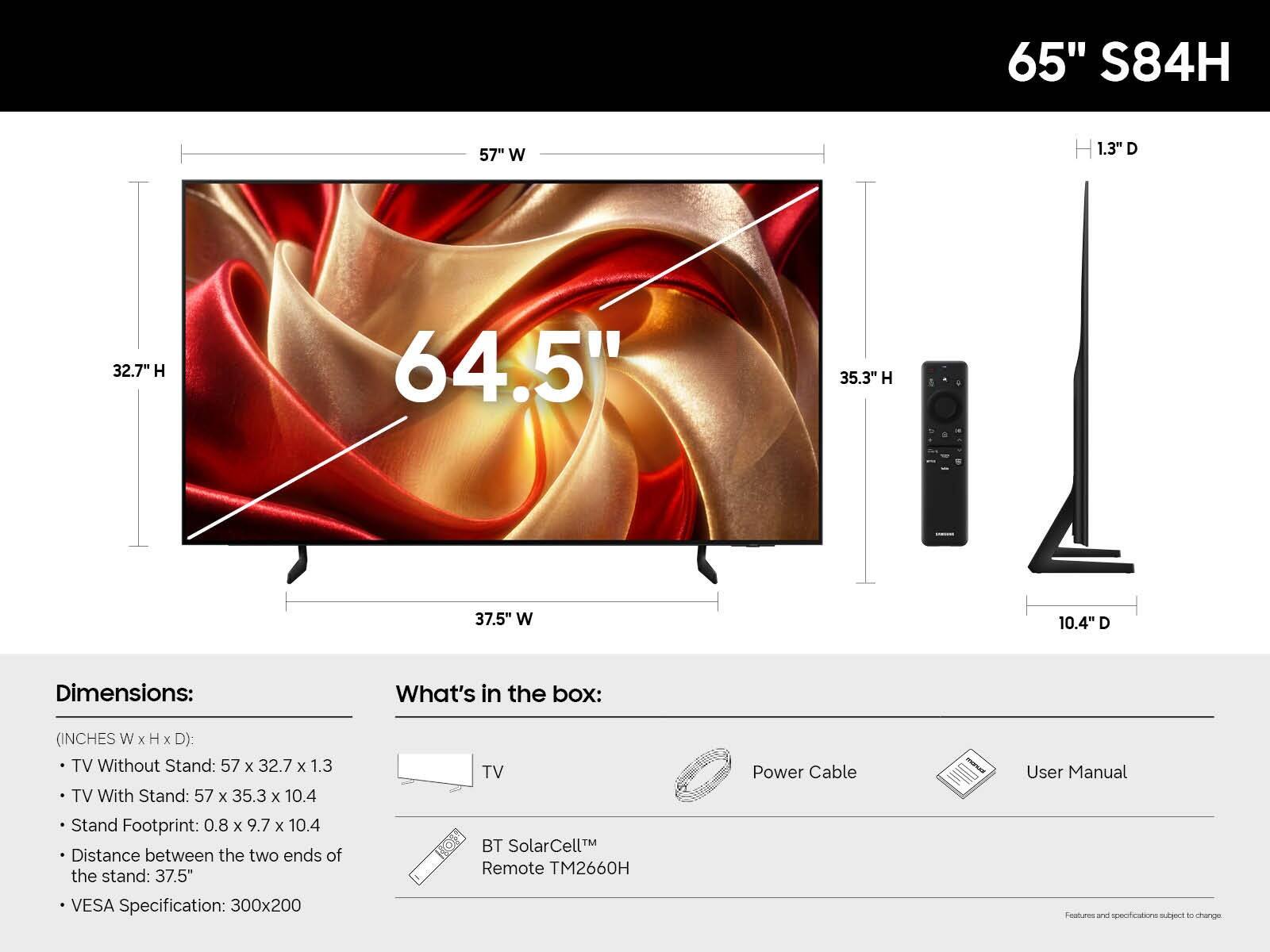 65" S84H

57" W
1.3" D
32.7" H
64.5"
35.3" H
37.5" W
10.4" D

Dimensions:
(INCHES W x H x D):
- TV Without Stand: 57 x 32.7 x 1.3
- TV With Stand: 57 x 35.3 x 10.4
- Stand Footprint: 0.8 x 9.7 x 10.4
- Distance between the two ends of the stand: 37.5"
- VESA Specification: 300x200

What's in the box:
- TV
- Power Cable
- User Manual
- BT SolarCell™ Remote TM2660H

Features and specifications subject to change