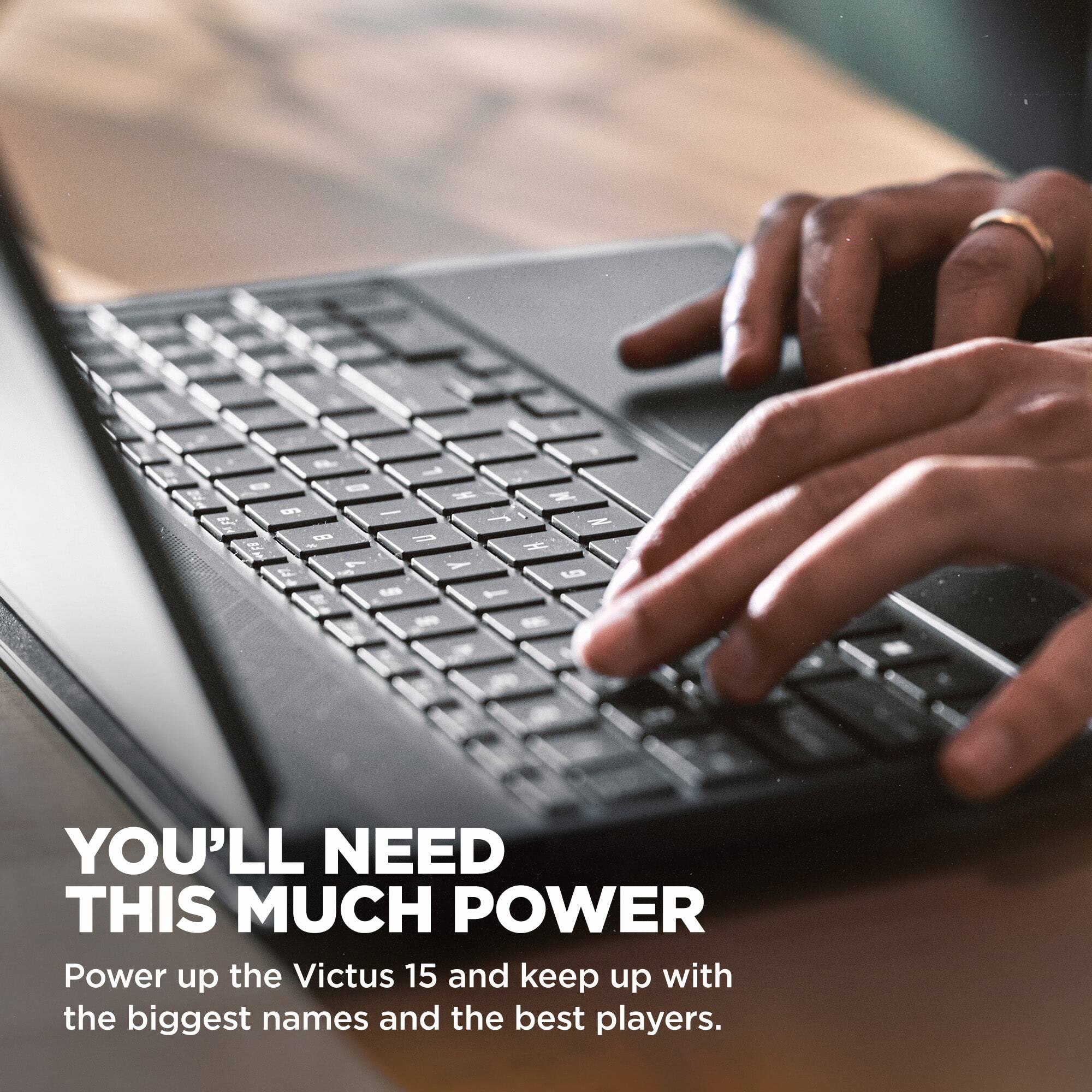 & 1 - 0 H 9 - ER 3   F8 My  7 Y 12 S 9 ...
M r / N H  T -
YOU'LL NEED THIS MUCH POWER
Power up the Victus 15 and keep up with the biggest names and the best players.