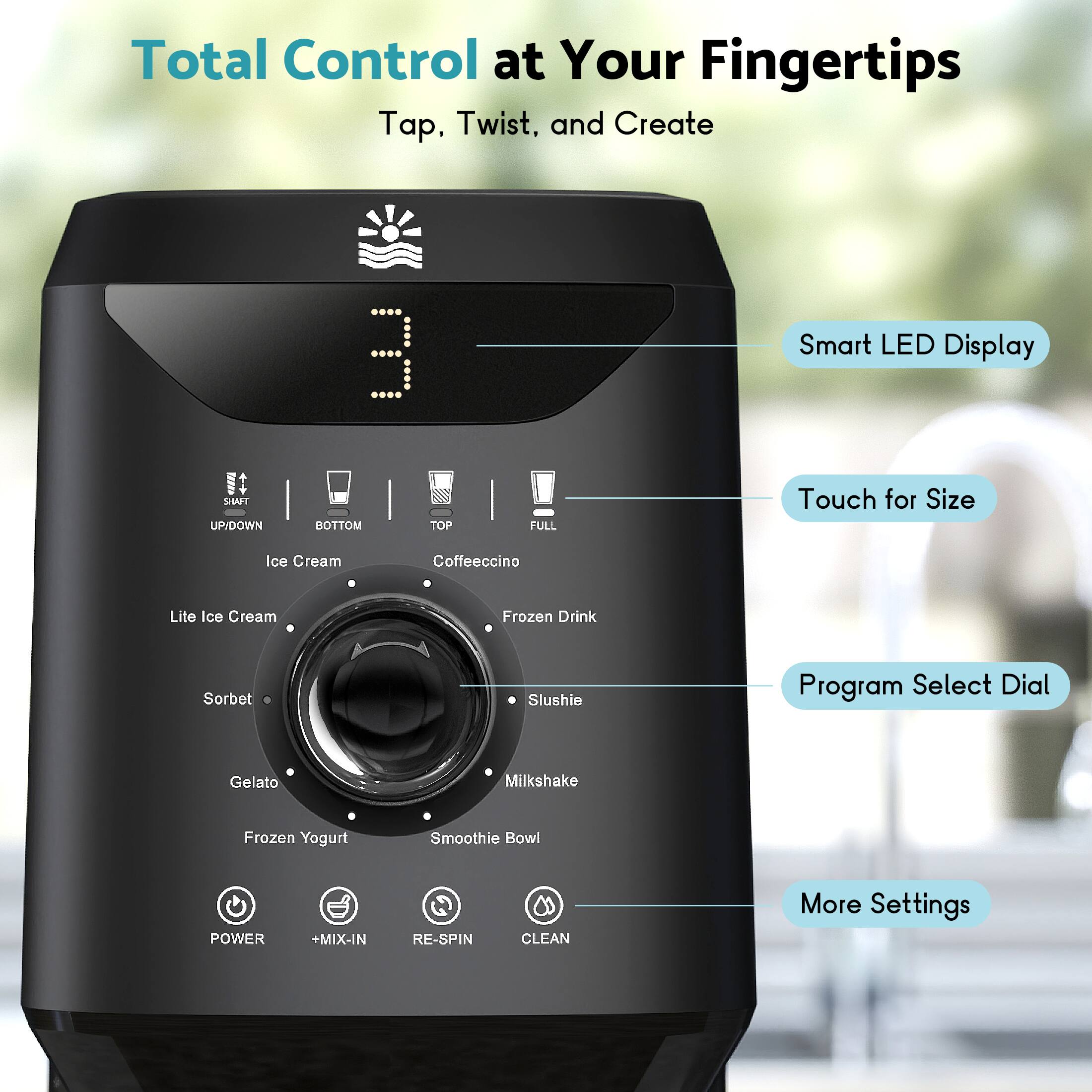 Total Control at Your Fingertips  
Tap, Twist, and Create  

Smart LED Display  
Touch for Size  
Program Select Dial  
More Settings  

Ice Cream  
Coffeeccino  
Lite Ice Cream  
Frozen Drink  
Sorbet  
Slushie  
Gelato  
Milkshake  
Frozen Yogurt  
Smoothie Bowl  

POWER  
+MIX-IN  
RE-SPIN  
CLEAN  

SHAFT  
UP/DOWN  
BOTTOM  
TOP  
FULL