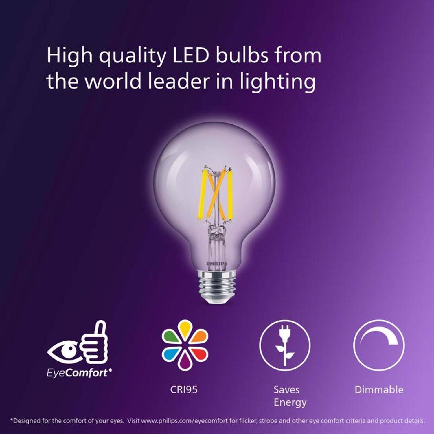 High quality LED bulbs from the world leader in lighting

PHILIPS

EO EyeComfort*
CRI95
Saves Energy
Dimmable

*Designed for the comfort of your eyes. Visit www.philips.com/eyecomfort for flicker, strobe and other eye comfort criteria and product details.