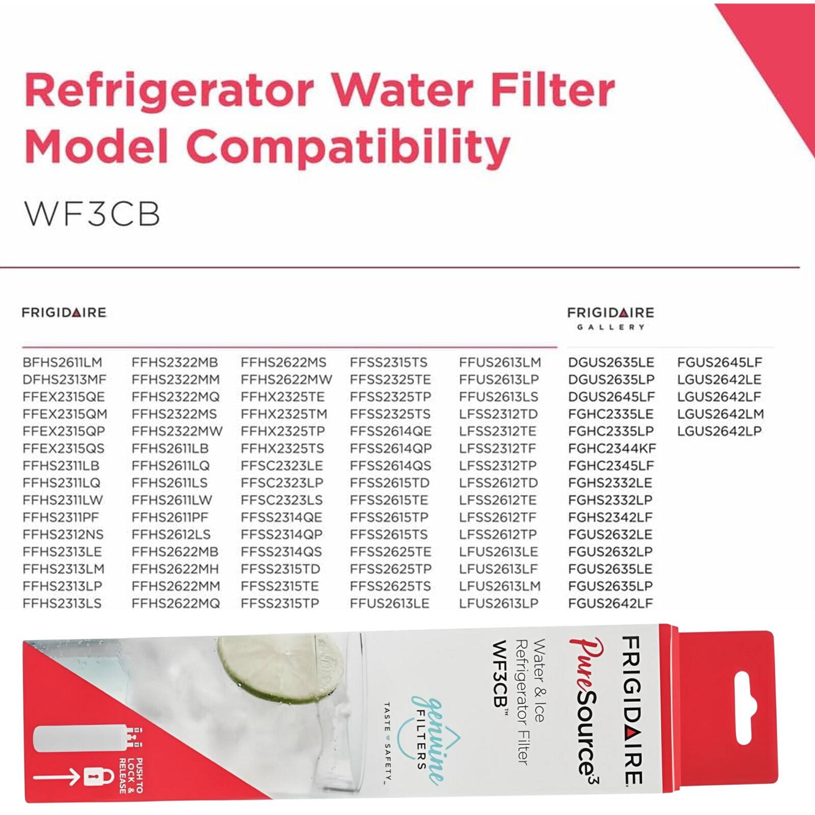 Refrigerator Water Filter Model Compatibility

WF3CB

FRIGIDAIRE

- BFHS2611LM
- FFHS2322MB
- FFHS2622MS
- FFSS2315TS
- FFUS2613LM
- DGUS2635LE
- FGUS2645LF
- DFHS2313MF
- FFHS2322MM
- FFHS2622MW
- FFSS2325TE
- FFUS2613LP
- DGUS2635LP
- LGUS2642LE
- FFEX2315QE
- FFHS2322MQ
- FFHX2325TE
- FFSS2325TP
- FFUS2613LS
- DGUS2645LF
- LGUS2642LF
- FFEX2315QM
- FFHS2322MS
- FFHX2325TM
- FFSS2325TS
- LFSS2312TD
- FGHC2
