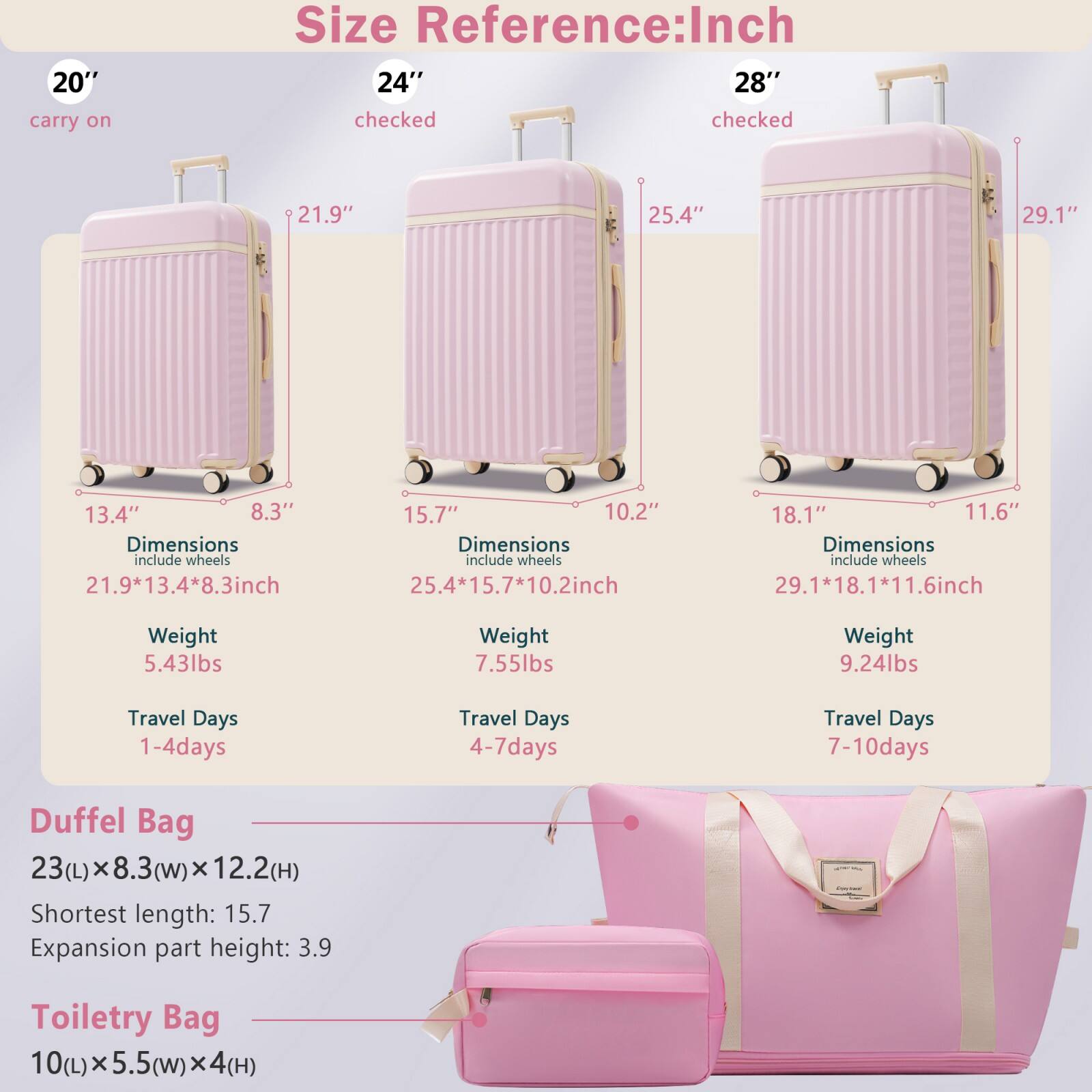 **Size Reference: Inch**

- **20" carry on**
  - Dimensions: 21.9" x 13.4" x 8.3" (include wheels)
  - Weight: 5.43lbs
  - Travel Days: 1-4 days

- **24" checked**
  - Dimensions: 25.4" x 15.7" x 10.2" (include wheels)
  - Weight: 7.55lbs
  - Travel Days: 4-7 days

- **28" checked**
  - Dimensions: 29.1" x 18.1" x 11.6" (include wheels)
  - Weight: 9.24lbs
  - Travel Days: 7-10 days

**Duffel Bag**
- 23(L) x 8.3(w) x 12.2(H)
- Shortest length: 15.7
- Expansion part height: 3.9

**Toiletry Bag**
- 10(L) x 5.5(w) x 4(H)