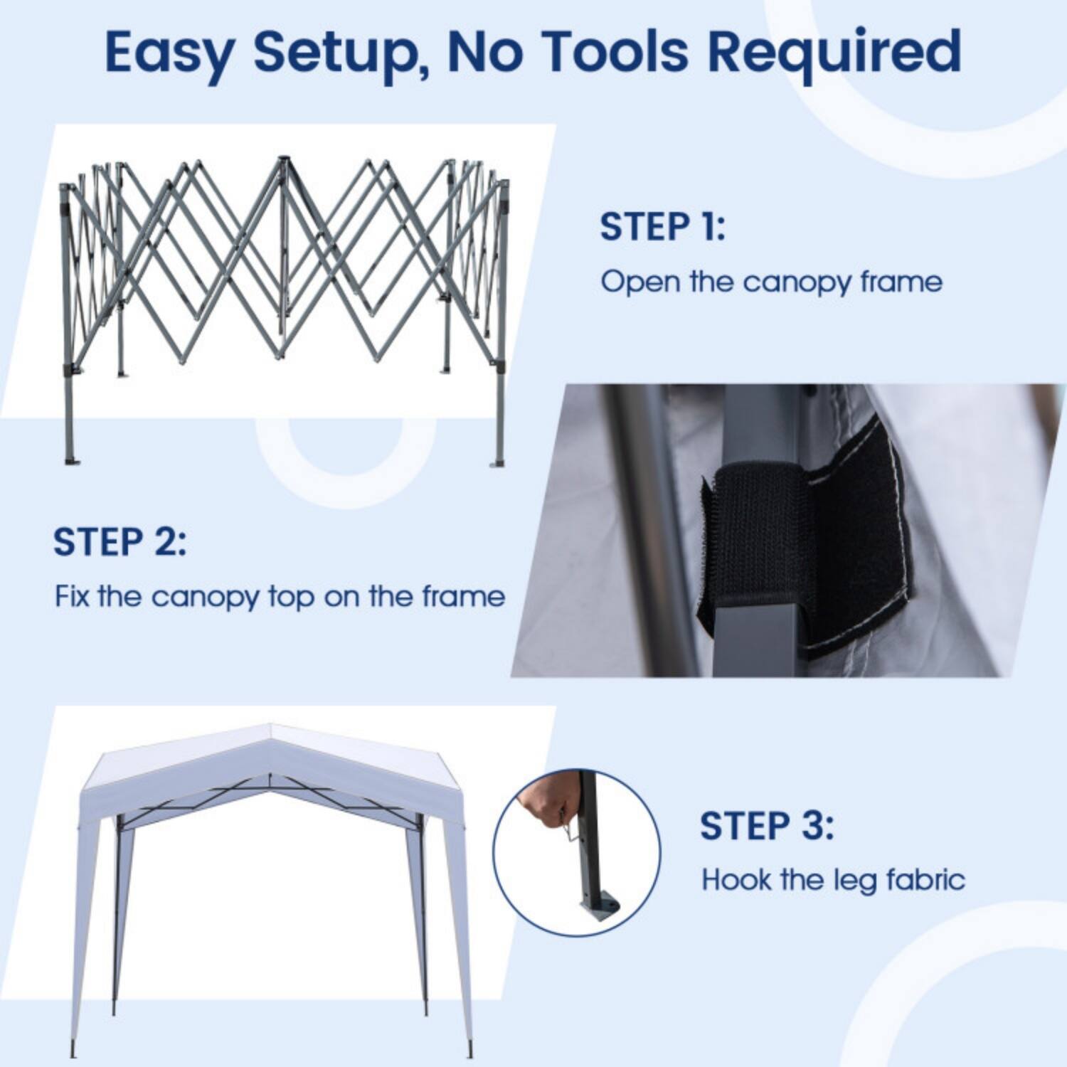 Easy Setup, No Tools Required

STEP 1: Open the canopy frame

STEP 2: Fix the canopy top on the frame

STEP 3: Hook the leg fabric