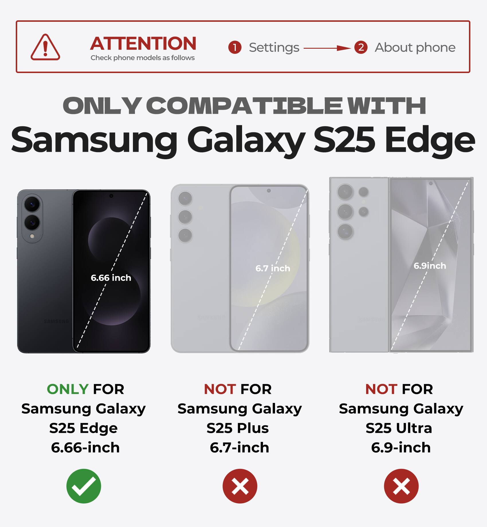 ATTENTION Check phone models as follows 1 Settings 2 About phone ONLY COMPATIBLE WITH Samsung Galaxy S25 Edge 6.66 inch 6.7 inch 6.9inch ONLY FOR NOT FOR Samsung Galaxy S25 Edge S25 Plus 6.66-inch 6.7-inch NOT FOR Samsung Galaxy S25 Ultra 6.9-inch X X