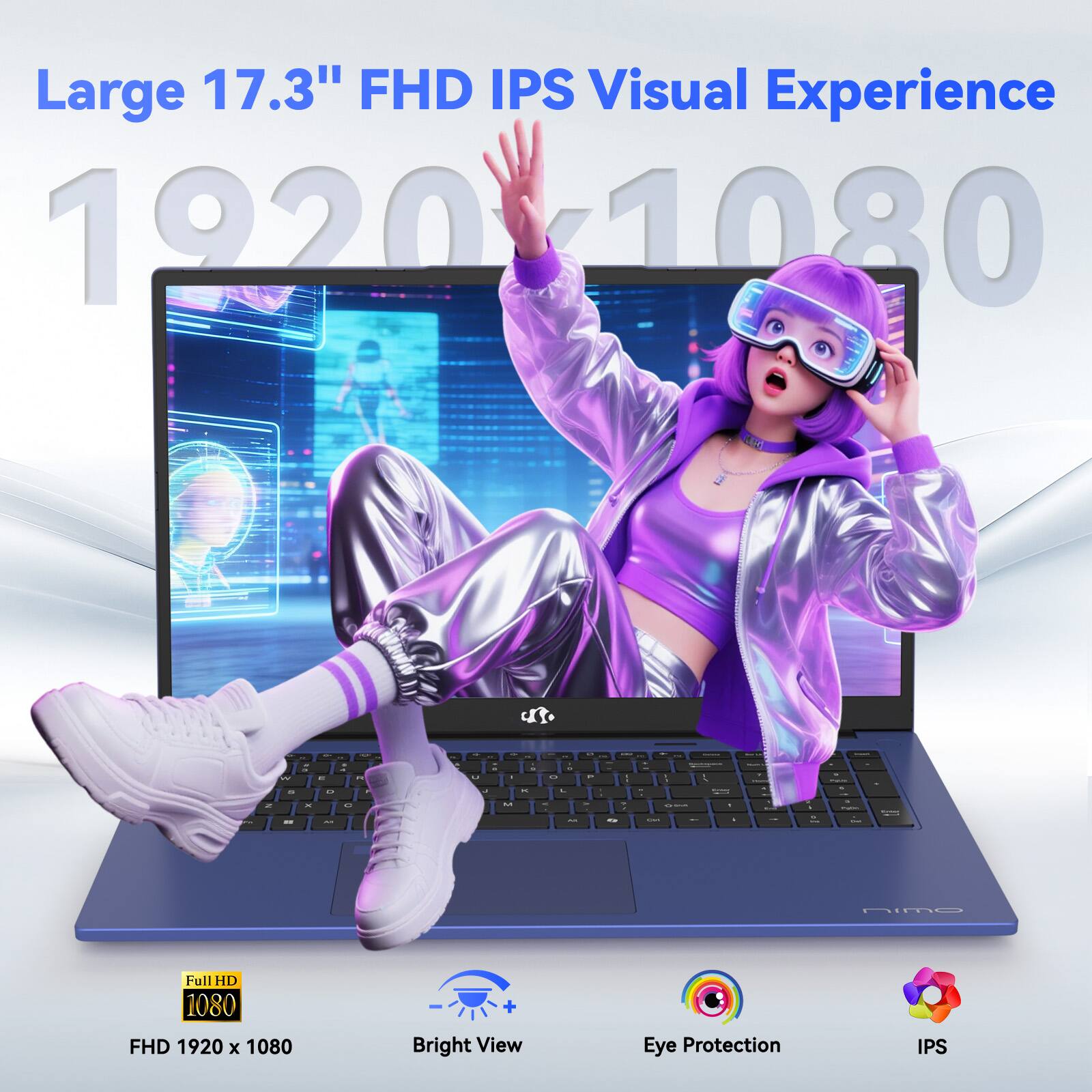 Large 17.3" FHD IPS Visual Experience  
1920 x 1080  
Full HD 1080  
FHD 1920 x 1080  
Bright View  
Eye Protection  
IPS
