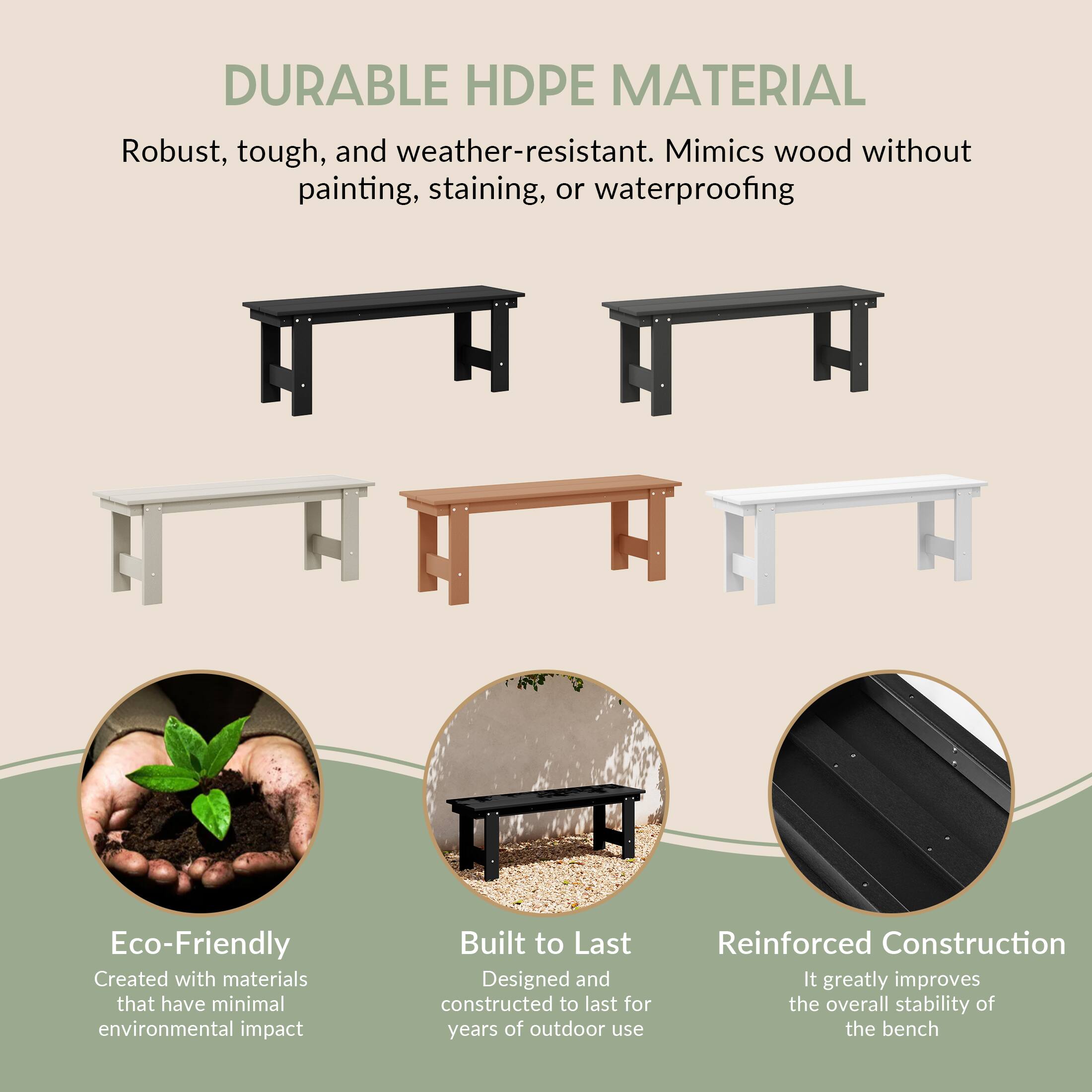 DURABLE HDPE MATERIAL  
Robust, tough, and weather-resistant. Mimics wood without painting, staining, or waterproofing

Eco-Friendly  
Created with materials that have minimal environmental impact

Built to Last  
Designed and constructed to last for years of outdoor use

Reinforced Construction  
It greatly improves the overall stability of the bench