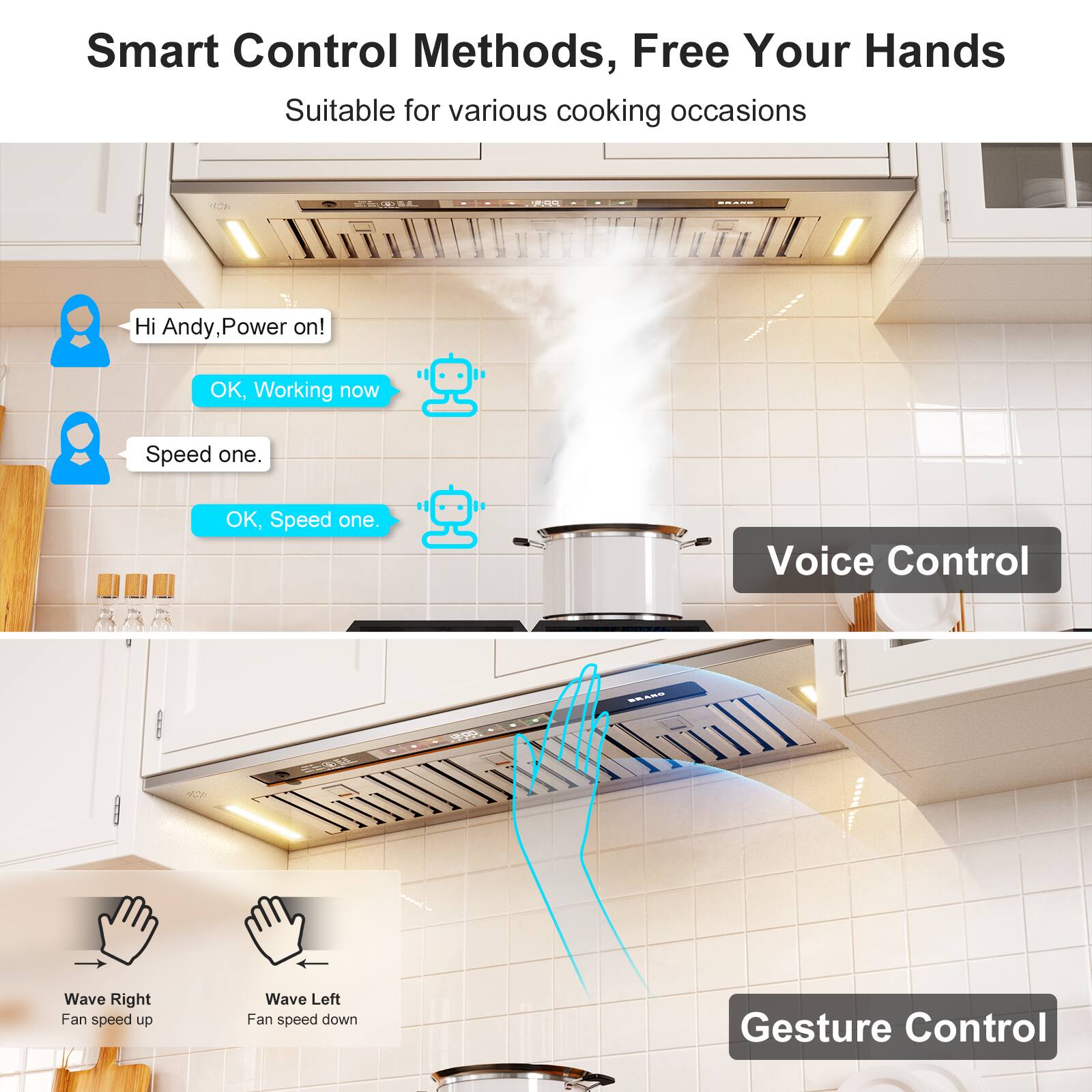 Smart Control Methods, Free Your Hands  
Suitable for various cooking occasions  

Hi Andy, Power on!  
OK, Working now  

Speed one.  
OK, Speed one.  

Voice Control  
BRANG  
00  

Wave Right Fan speed up  
Wave Left Fan speed down  

Gesture Control