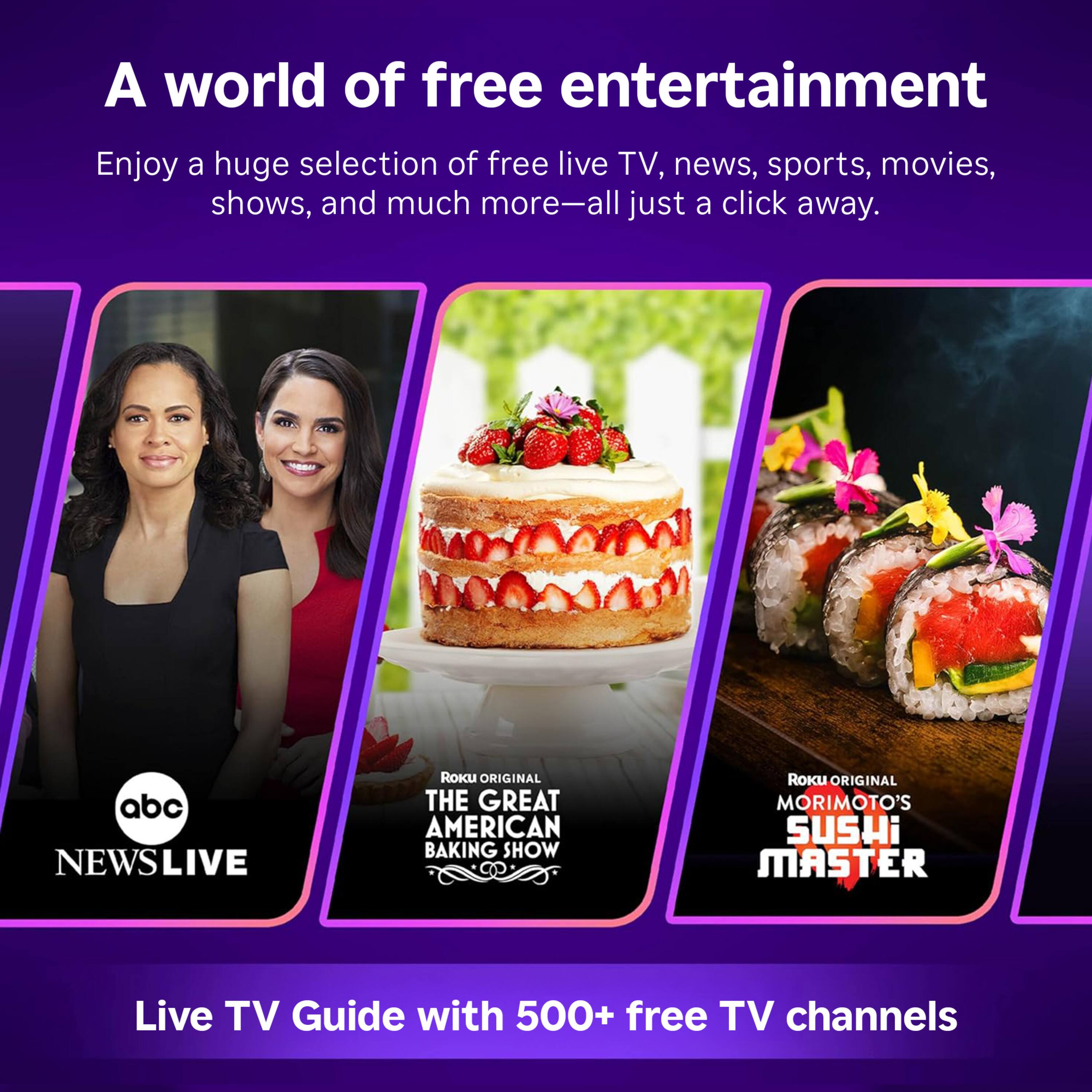 A world of free entertainment

Enjoy a huge selection of free live TV, news, sports, movies, shows, and much more—all just a click away.

abc NEWSLIVE

Roku ORIGINAL THE GREAT AMERICAN BAKING SHOW

Roku ORIGINAL MORIMOTO'S SUSHI MASTER

Live TV Guide with 500+ free TV channels