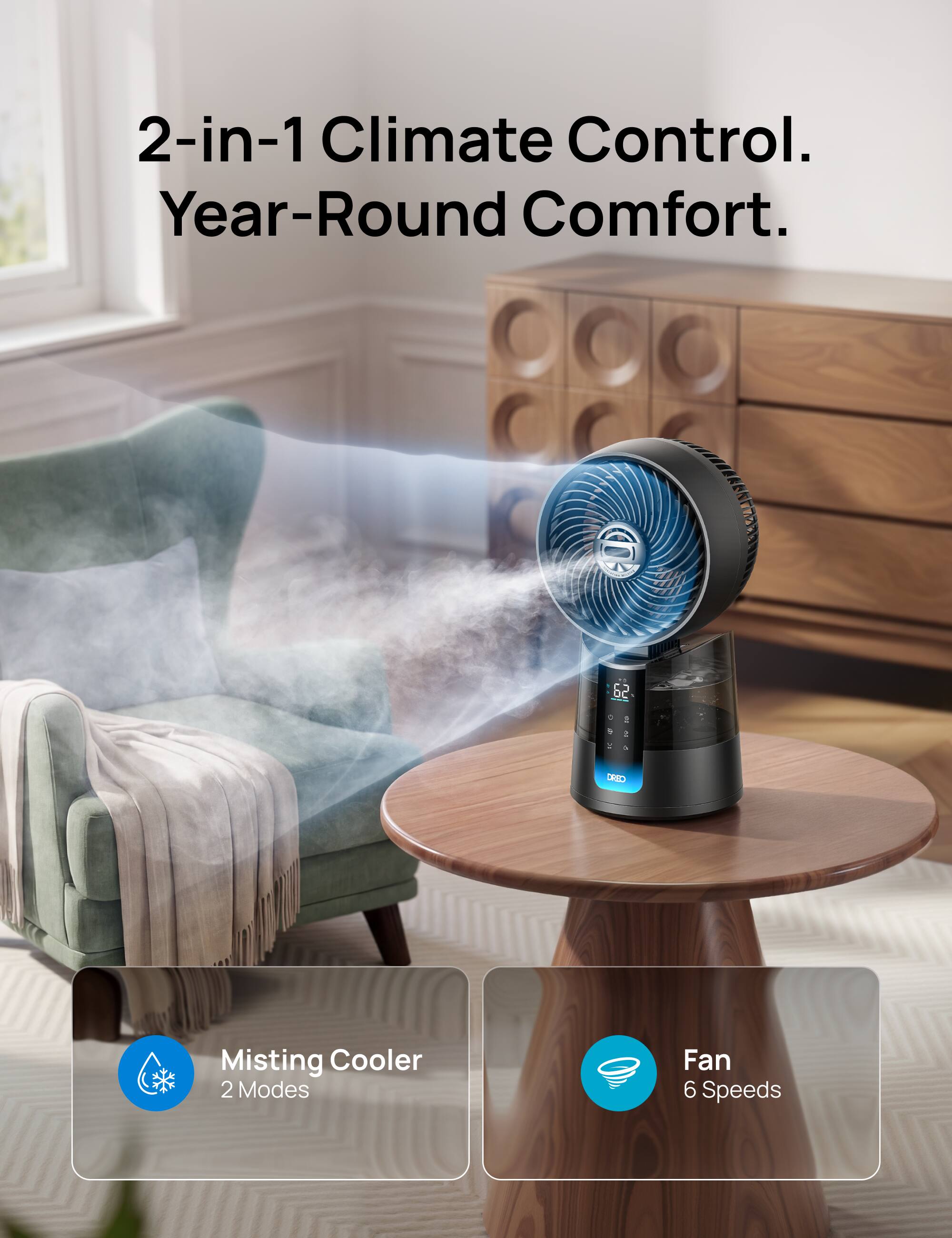 2-in-1 Climate Control. Year-Round Comfort.  
62 DEO Misting Cooler  
2 Modes Fan 6 Speeds