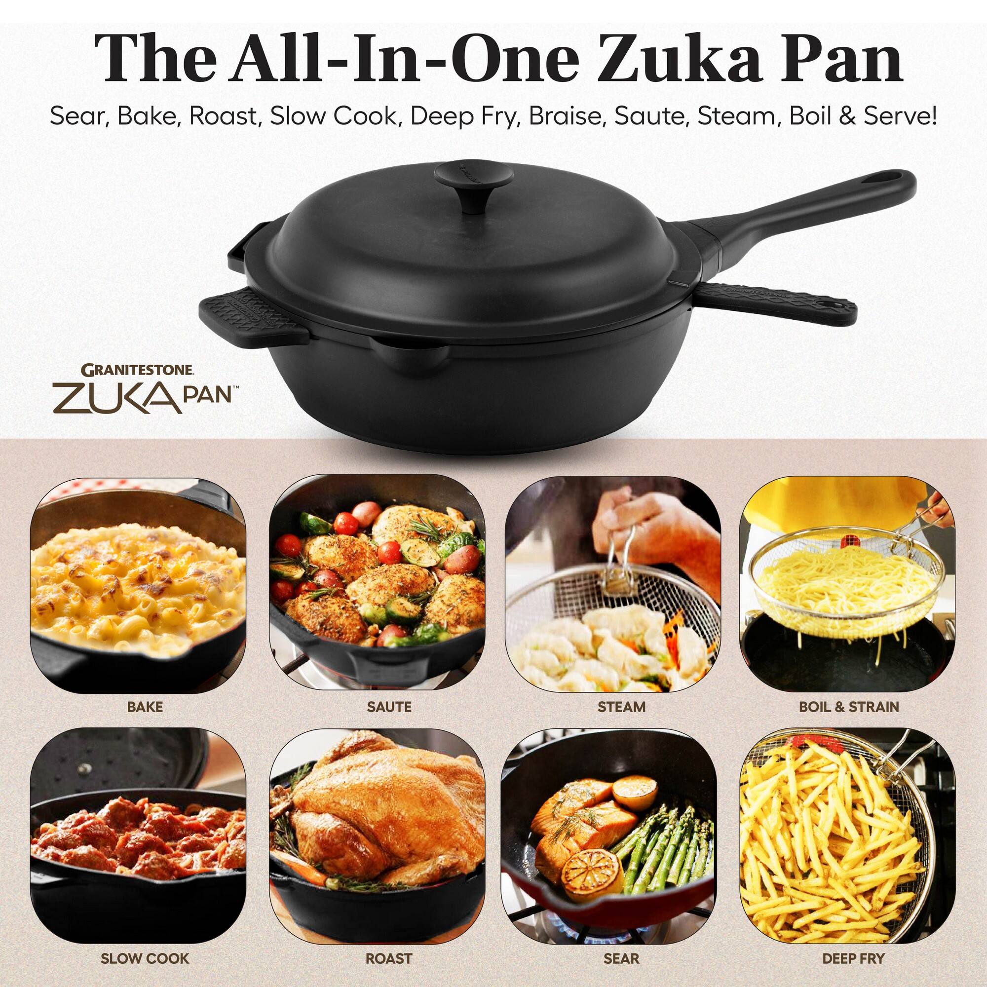 The All-In-One Zuka Pan  
Sear, Bake, Roast, Slow Cook, Deep Fry, Braise, Saute, Steam, Boil & Serve!  

GRANITESTONE ZUKA PAN  

BAKE  
SAUTE  
STEAM  
BOIL & STRAIN  
SLOW COOK  
ROAST  
SEAR  
DEEP FRY