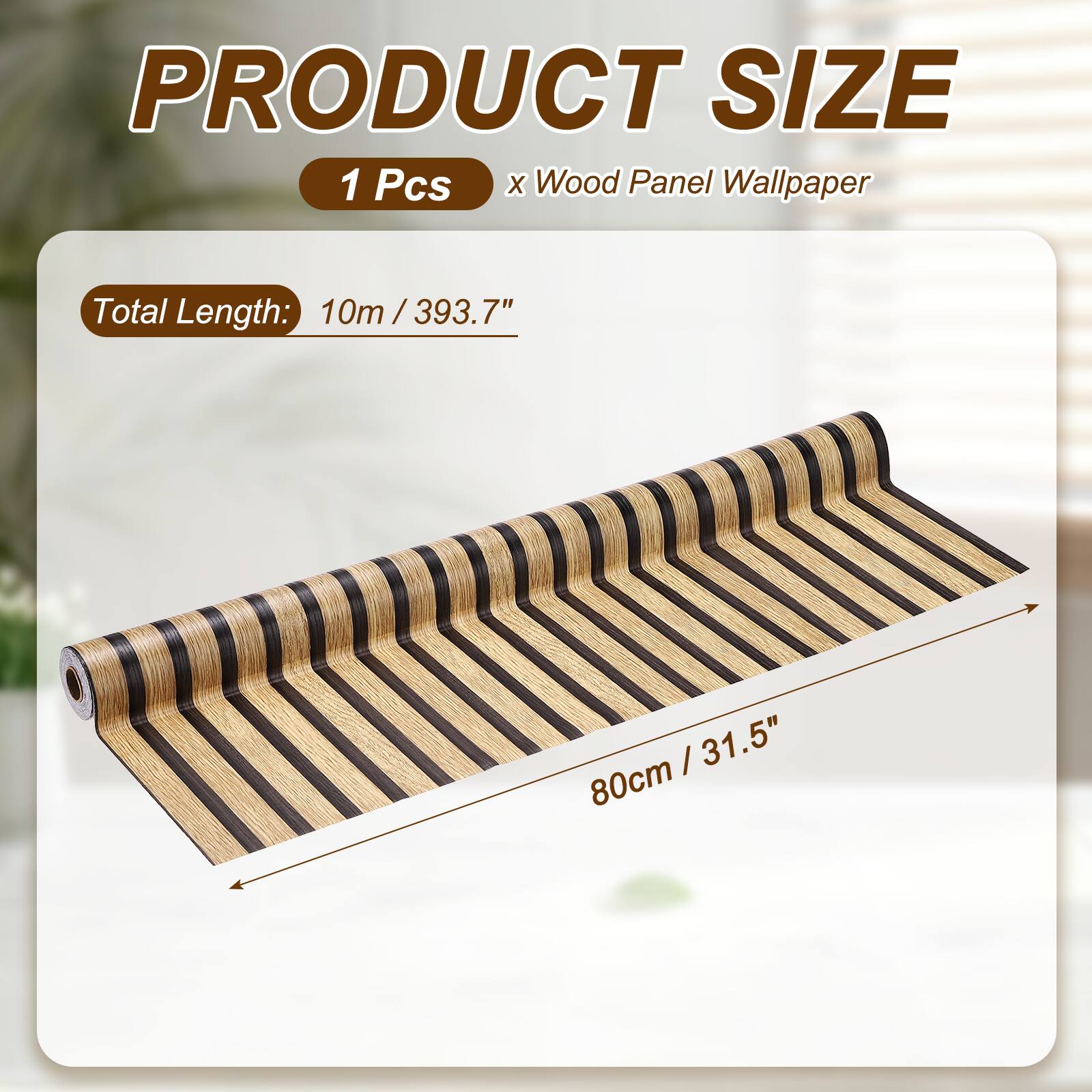 PRODUCT SIZE  
1 Pcs x Wood Panel Wallpaper  
Total Length: 10m / 393.7"  
80cm / 31.5"