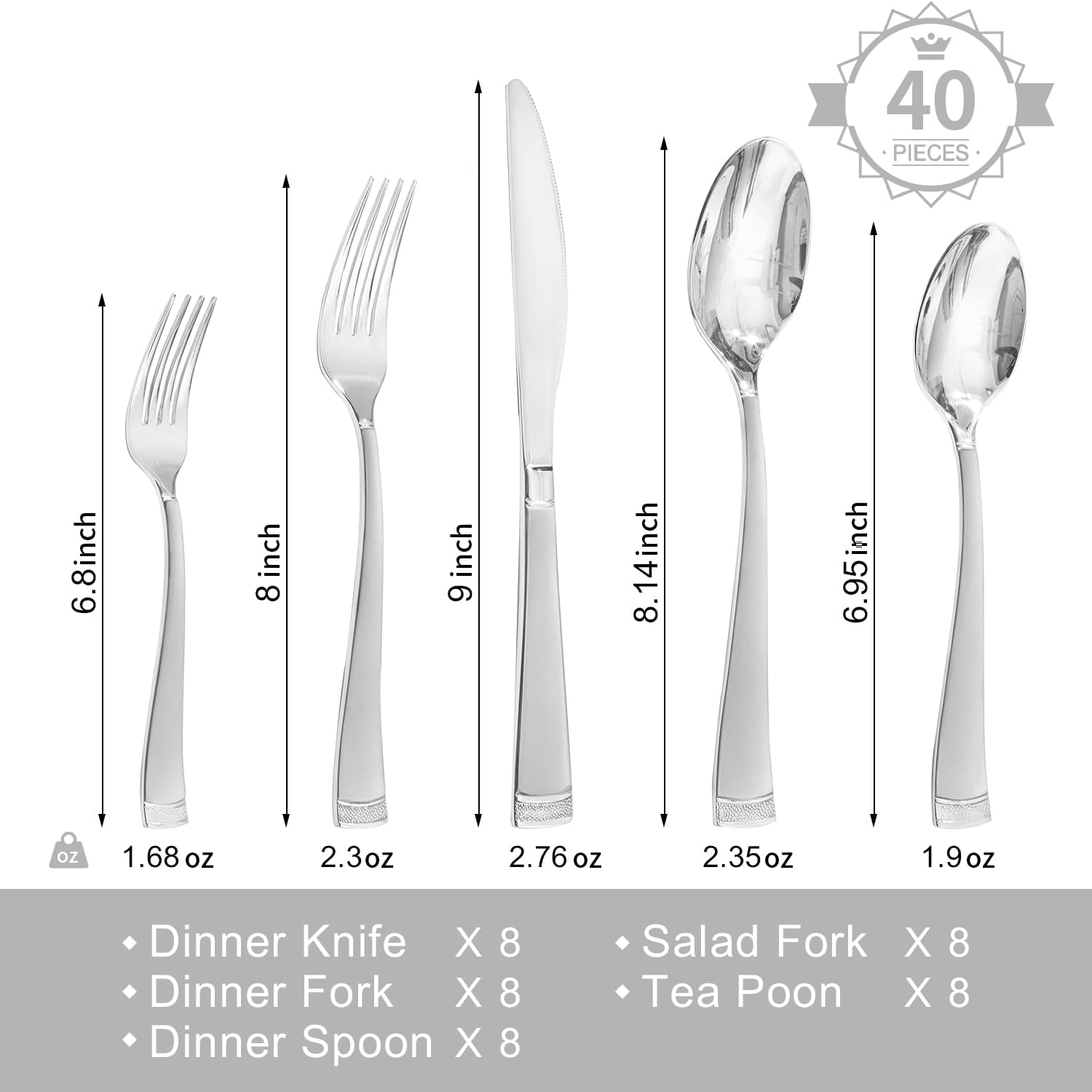 40 PIECES

- Dinner Knife X 8 (9 inch, 2.76 oz)
- Dinner Fork X 8 (8 inch, 2.3 oz)
- Dinner Spoon X 8 (8.14 inch, 2.35 oz)
- Salad Fork X 8 (6.8 inch, 1.68 oz)
- Tea Poon X 8 (6.95 inch, 1.9 oz)