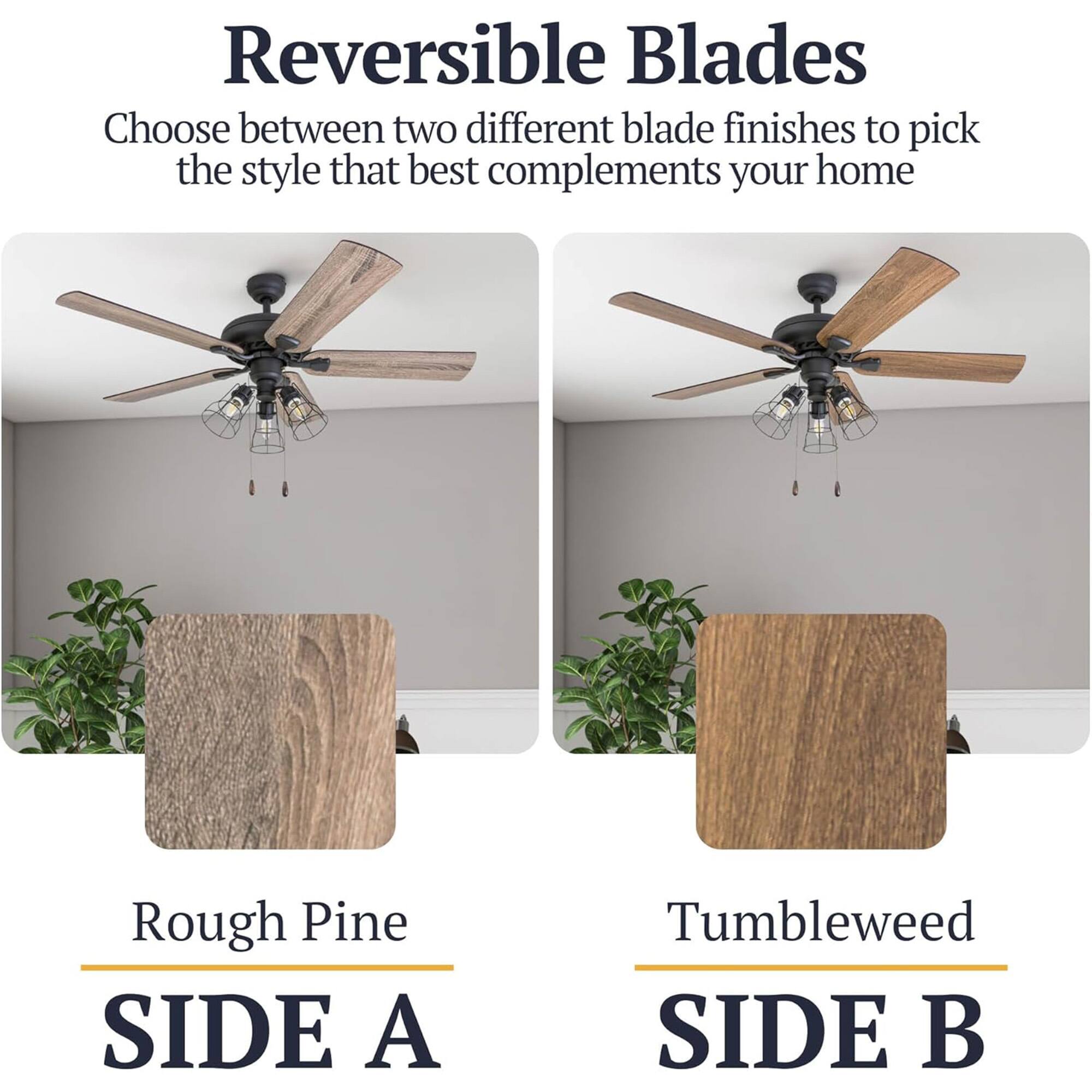 Reversible Blades  
Choose between two different blade finishes to pick the style that best complements your home  

Rough Pine  
SIDE A  

Tumbleweed  
SIDE B