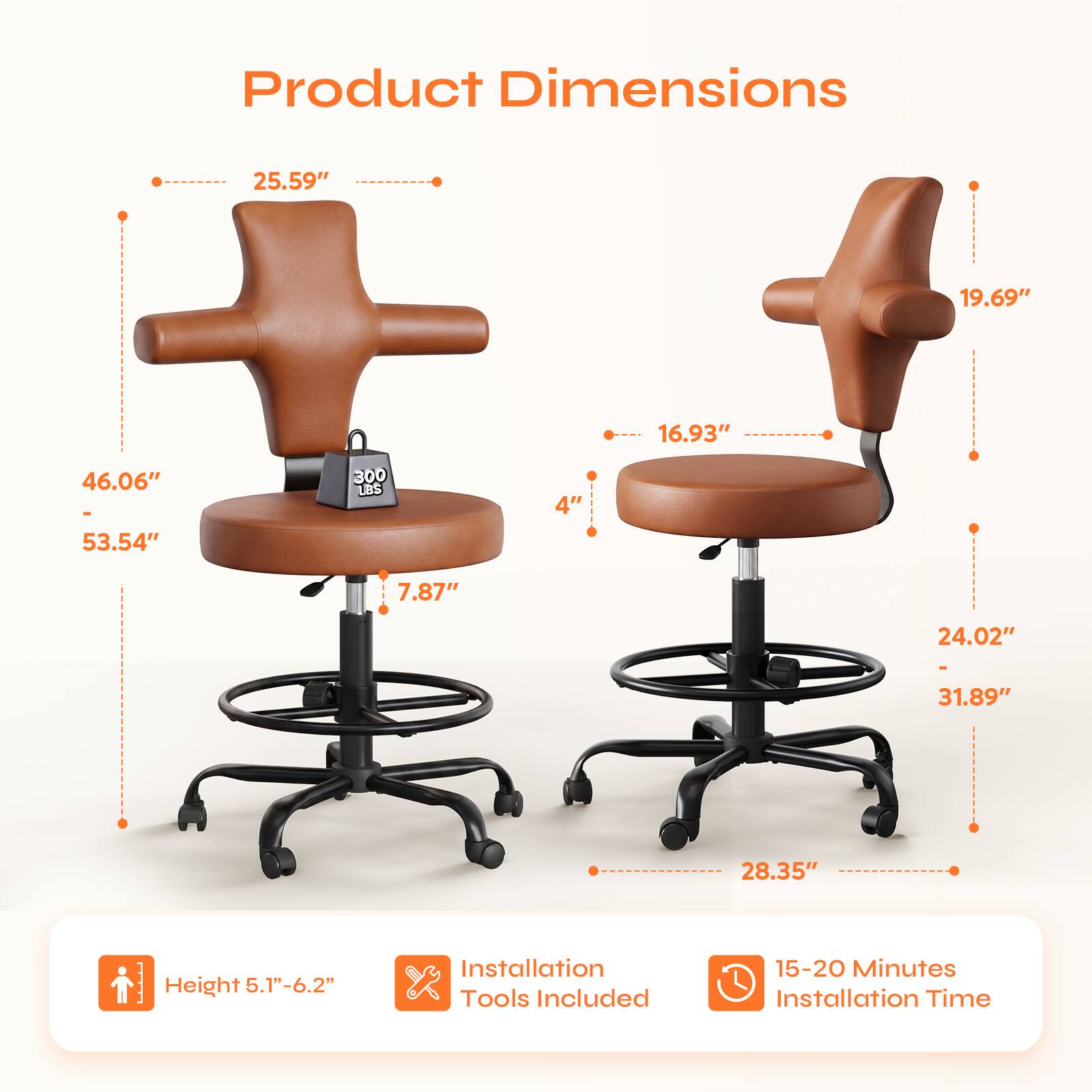 Product Dimensions:  
- Width: 25.59"  
- Depth: 19.69"  
- Height: 46.06" - 53.54"  
- Seat Height: 16.93"  
- Back Height: 24.02" - 31.89"  
- Armrest Height: 7.87"  
- Base Diameter: 28.35"  
- Weight Capacity: 300 LBS  

Height: 5.1" - 6.2"  
Installation Tools Included  
Installation Time: 15-20 Minutes