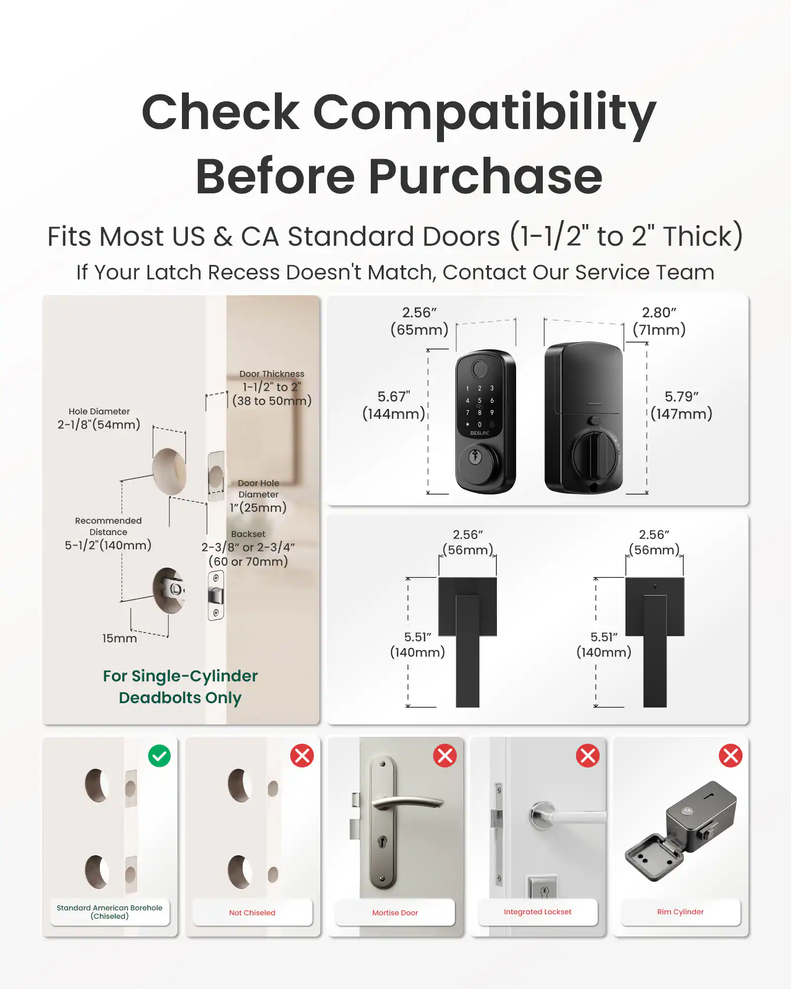 Check Compatibility Before Purchase  
Fits Most US & CA Standard Doors (1-1/2" to 2" Thick)  
If Your Latch Recess Doesn't Match, Contact Our Service Team  

2.56" (65mm)  
2.80" (71mm)  
Hole Diameter 2-1/8" (54mm)  
Door Thickness 1-1/2" to 2" (38 to 50mm)  
5.67" (144mm)  
- 1 J 1 0 DESLAC  
5.79" (147mm)  
Recommended Distance 5-1/2" (140mm)  
Door Hole Diameter (25mm)  
Backset 2-3/8" or 2-3/4" (60 or 70mm)  
2.56" (56mm)  
2.56" (56mm)  
15mm For Single-Cylinder Deadbolts Only  
5.51" (140mm)  
5.51" (140mm)  

Standard American Borehole (Ch