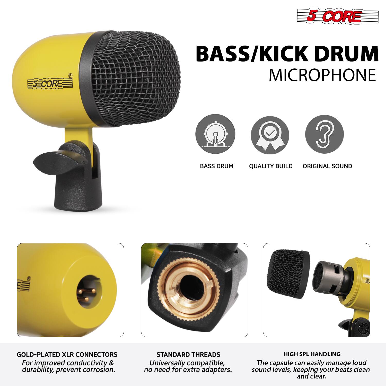 5 CORE  
BASS/KICK DRUM MICROPHONE  

- BASS DRUM  
- QUALITY BUILD  
- ORIGINAL SOUND  

GOLD-PLATED XLR CONNECTORS  
For improved conductivity & durability, prevent corrosion.  

STANDARD THREADS  
Universally compatible, no need for extra adapters.  

HIGH SPL HANDLING  
The capsule can easily manage loud sound levels, keeping your beats clean and clear.