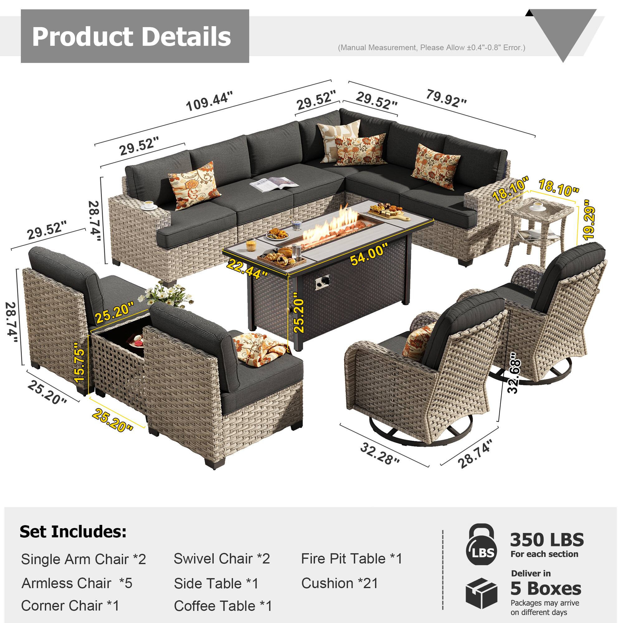 Product Details (Manual Measurement, Please Allow 0.4--0.8" Error.)

109.44"  
29.52"  
29.52"  
79.92"  
29.52"  
18.10"  
18.10"  
29.52"  
28.74"  
19.29"  
54.00"  
22.44"  
28.74"  
25.20"  
25.20"  
15.75"  
32.68"  
25.20"  
25.20"  
32.28"  
28.74"  

Set Includes:  
- Single Arm Chair *2  
- Armless Chair *5  
- Corner Chair *1  
- Swivel Chair *2  
- Side Table *1  
- Coffee Table *1  
- Fire Pit Table *1  
- Cushion *21  

350 LBS  
For each section  

Deliver in 5 Boxes  
Packages may arrive on different days