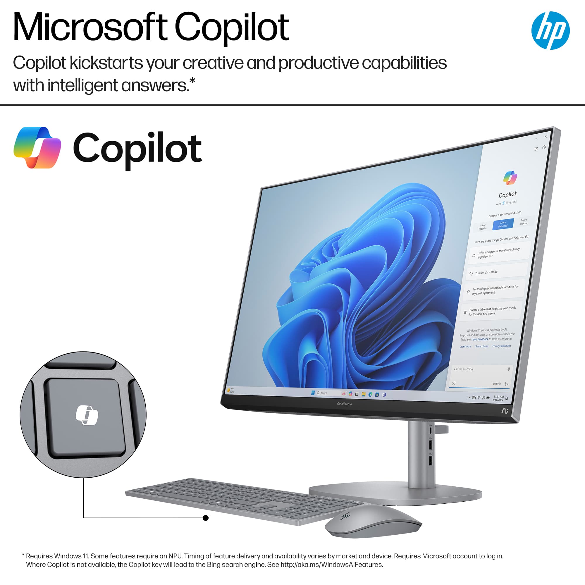 Microsoft Copilot Copilot kickstarts your creative and productive capabilities with intelligent answers. Requires Windows 11. Some features require NPU. Timing of feature delivery and availability varies by market and device. Requires Microsoft account to log in. Where Copilot is not available, the Copilot key will lead to the Bing search engine. See <http://aka.ms/WindowsAll-features>.