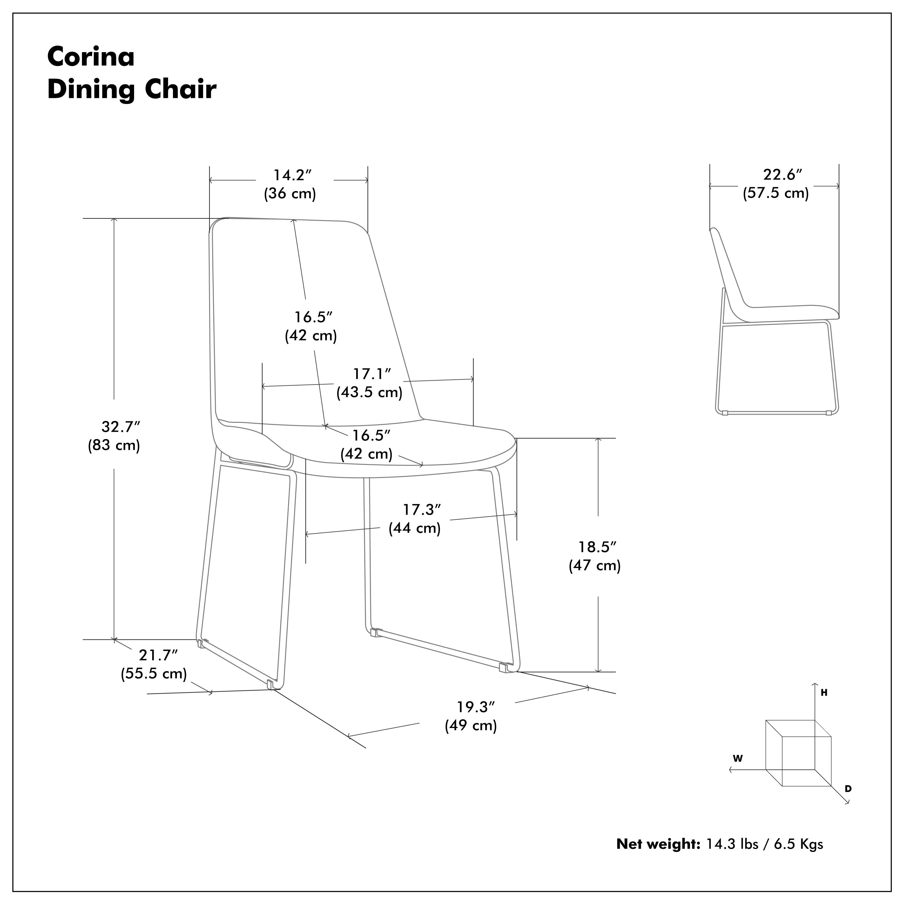 Corina Dining Chair

- Height (H): 22.6" (57.5 cm)
- Width (W): 19.3" (49 cm)
- Depth (D): 18.5" (47 cm)
- Seat Height: 16.5" (42 cm)
- Seat Depth: 17.1" (43.5 cm)
- Back Height: 14.2" (36 cm)
- Back Width: 16.5" (42 cm)
- Armrest Height: 17.3" (44 cm)
- Overall Height: 32.7" (83 cm)
- Overall Width: 21.7" (55.5 cm)
- Overall Depth: 19.3" (49 cm)

Net weight: 14.3 lbs / 6.5 Kgs