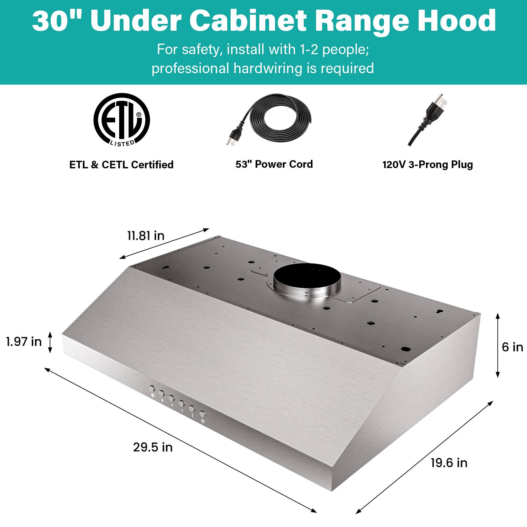 30" Under Cabinet Range Hood

For safety, install with 1-2 people; professional hardwiring is required

ETL & CETL Certified

53" Power Cord

120V 3-Prong Plug

Dimensions:
- 11.81 in
- 1.97 in
- 6 in
- 29.5 in
- 19.6 in