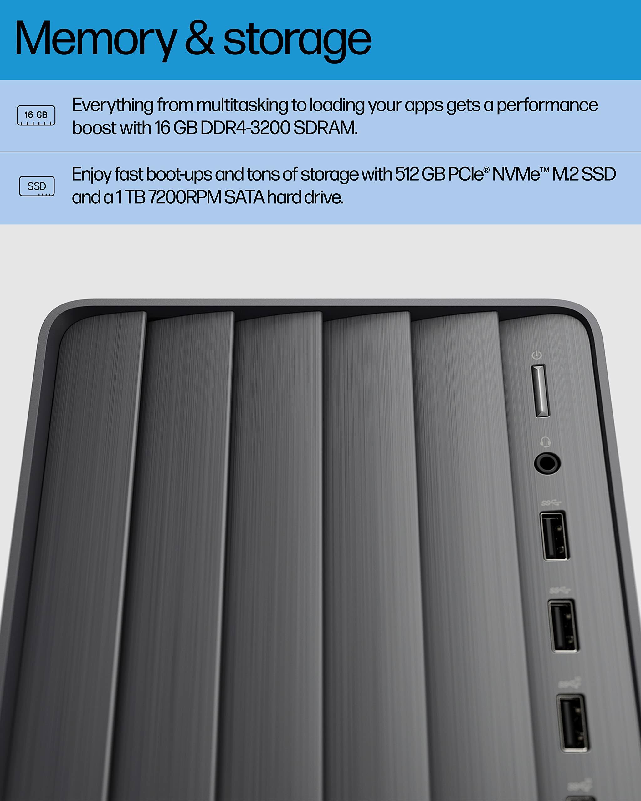 Memory & storage

Everything from multitasking to loading your apps gets a performance boost with 16 GB DDR4-3200 SDRAM.

Enjoy fast boot-ups and tons of storage with 512 GB PCIe® NVMe™ M.2 SSD and a 1 TB 7200RPM SATA hard drive.