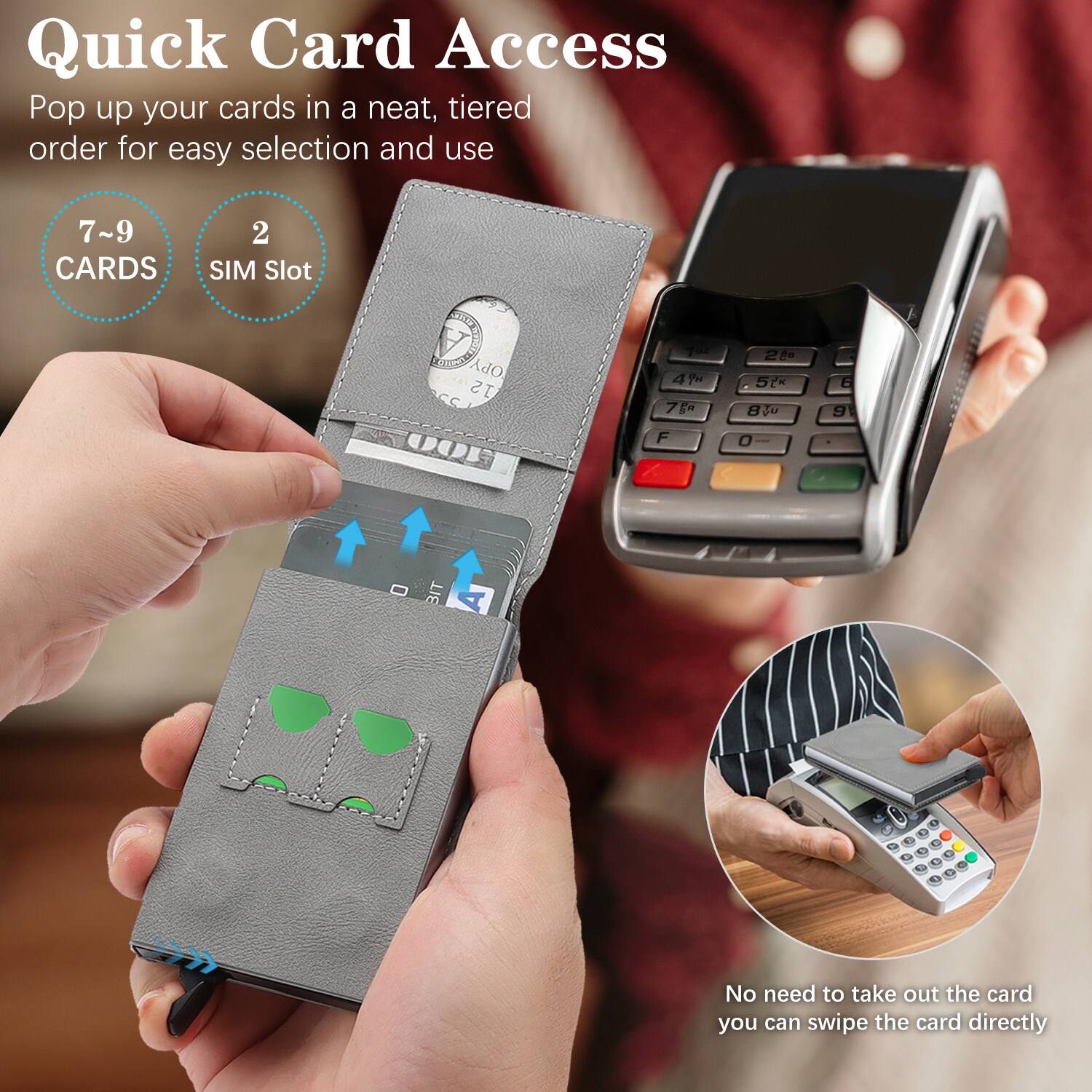 Quick Card Access  
Pop up your cards in a neat, tiered order for easy selection and use  

7~9 CARDS  
2 SIM Slot  

No need to take out the card, you can swipe the card directly