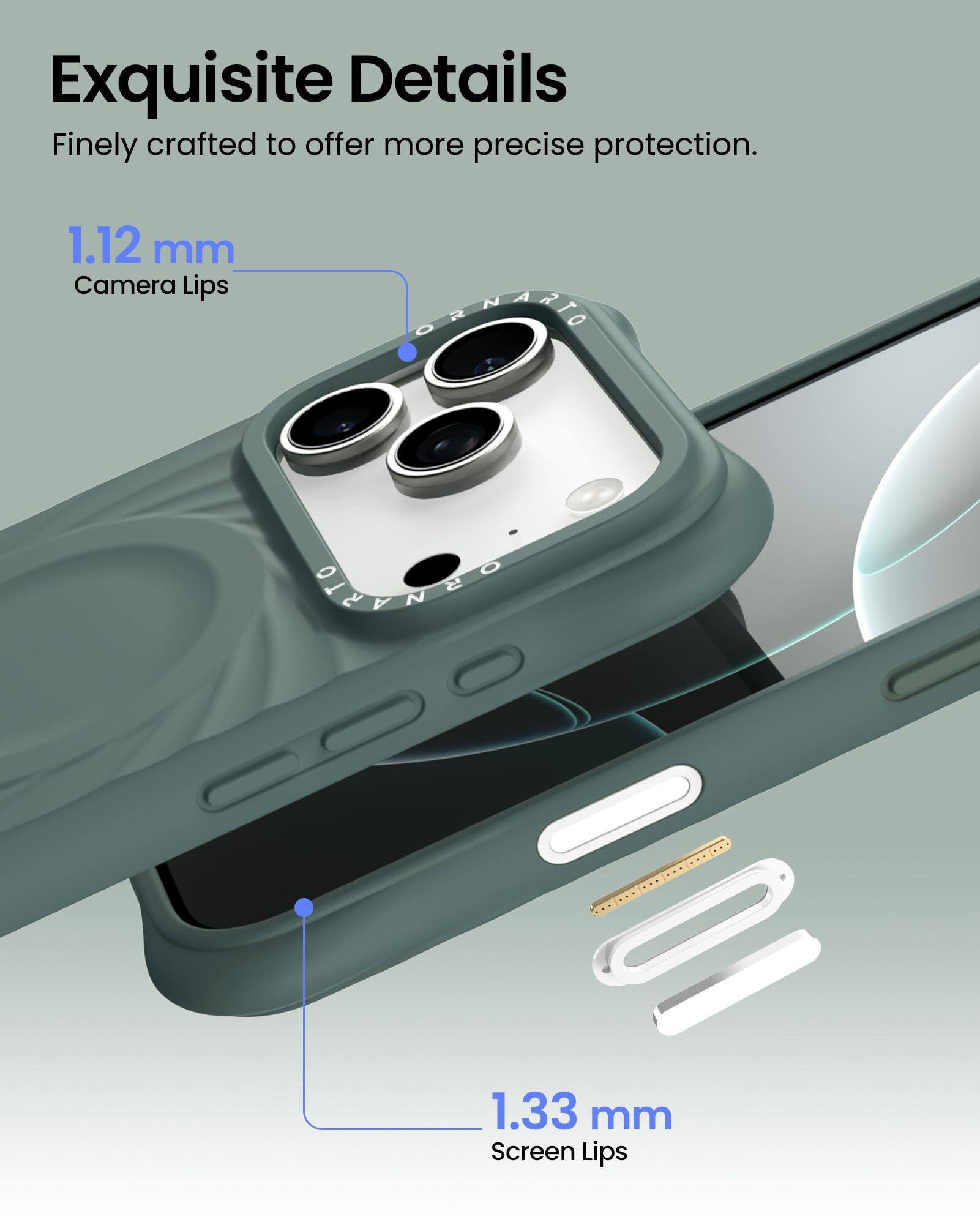 Exquisite Details  
Finely crafted to offer more precise protection.  

1.12 mm  
Camera Lips  

1.33 mm  
Screen Lips