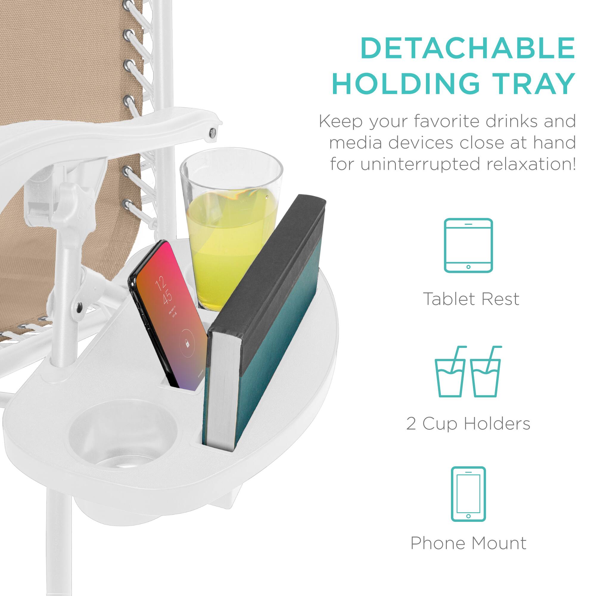 DETACHABLE HOLDING TRAY  
Keep your favorite drinks and media devices close at hand for uninterrupted relaxation!  

- Tablet Rest  
- 2 Cup Holders  
- Phone Mount
