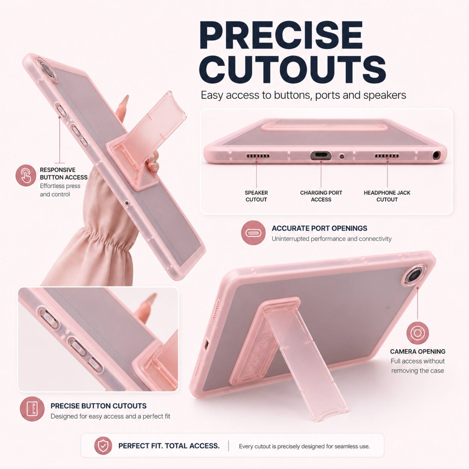 PRECISE CUTOUTS  
Easy access to buttons, ports and speakers.  

RESPONSIVE BUTTON ACCESS  
Effortless press and control  

SPEAKER CUTOUT  
CHARGING PORT ACCESS  
HEADPHONE JACK CUTOUT  

ACCURATE PORT OPENINGS  
Uninterrupted performance and connectivity  

CAMERA OPENING  
Full access without removing the case  

PRECISE BUTTON CUTOUTS  
Designed for easy access and a perfect fit  

PERFECT FIT. TOTAL ACCESS.  
Every cutout is precisely designed for seamless use.