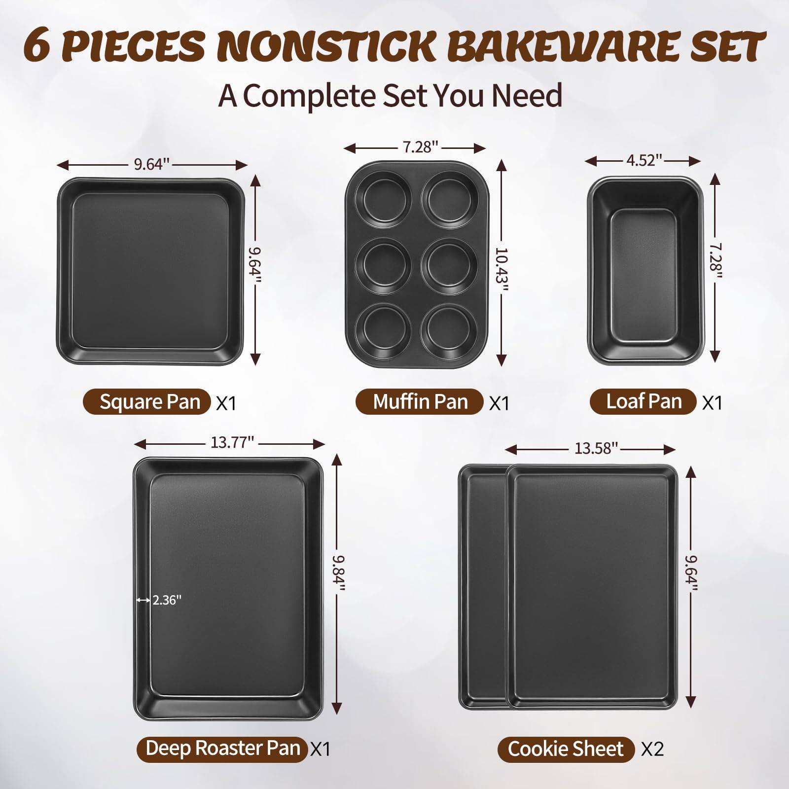 6 PIECES NONSTICK BAKEWARE SET  
A Complete Set You Need  

- Square Pan X1  
  - 9.64" x 9.64"  

- Muffin Pan X1  
  - 10.43" x 7.28"  

- Loaf Pan X1  
  - 13.77" x 4.52"  

- Deep Roaster Pan X1  
  - 13.77" x 9.84" x 2.36"  

- Cookie Sheet X2  
  - 13.58" x 9.64"