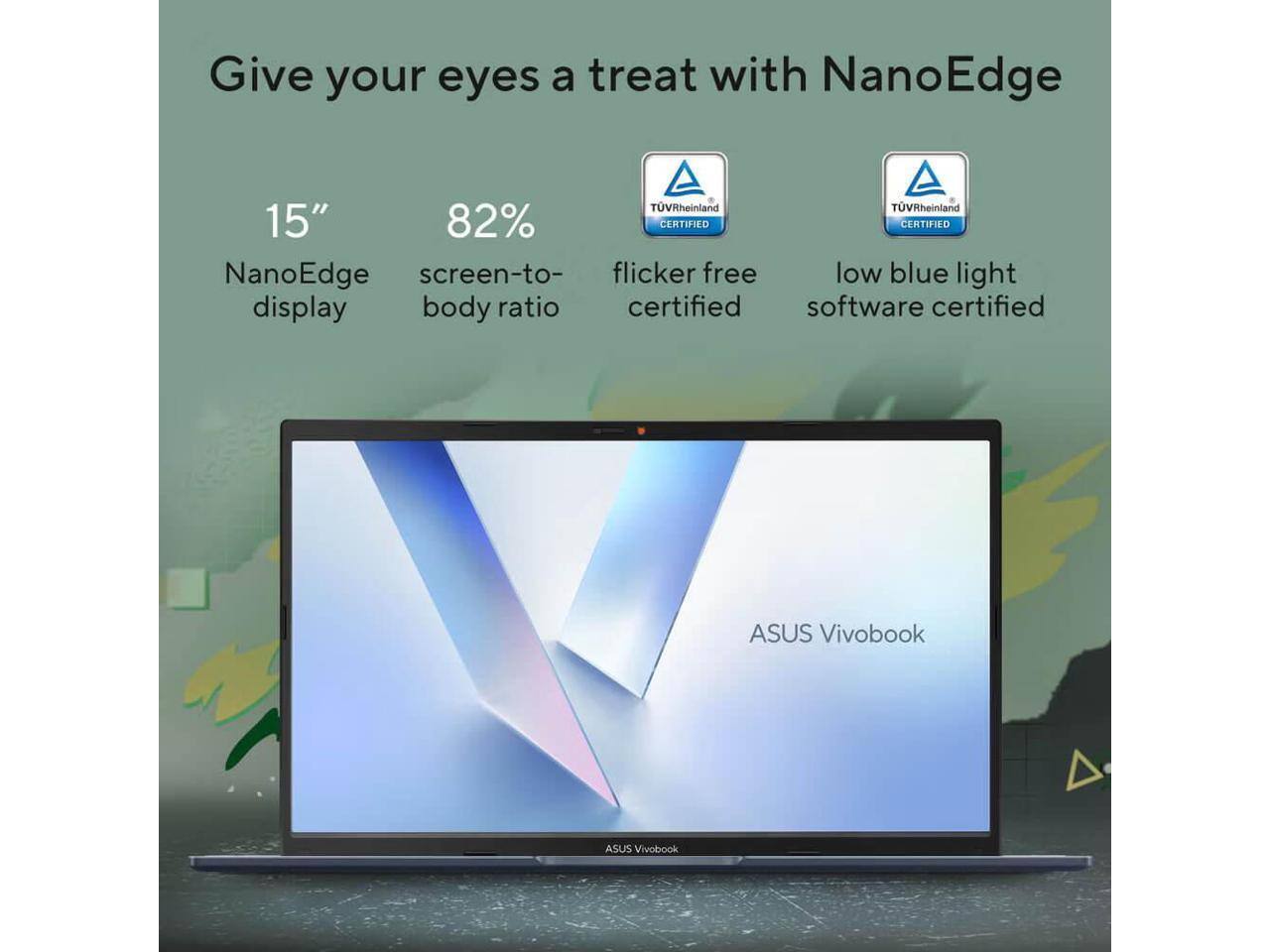 Give your eyes a treat with NanoEdge

15" NanoEdge display

82% screen-to-body ratio

TUVRheinland CERTIFIED flicker free certified

TUVRheinland CERTIFIED low blue light software certified

ASUS Vivobook