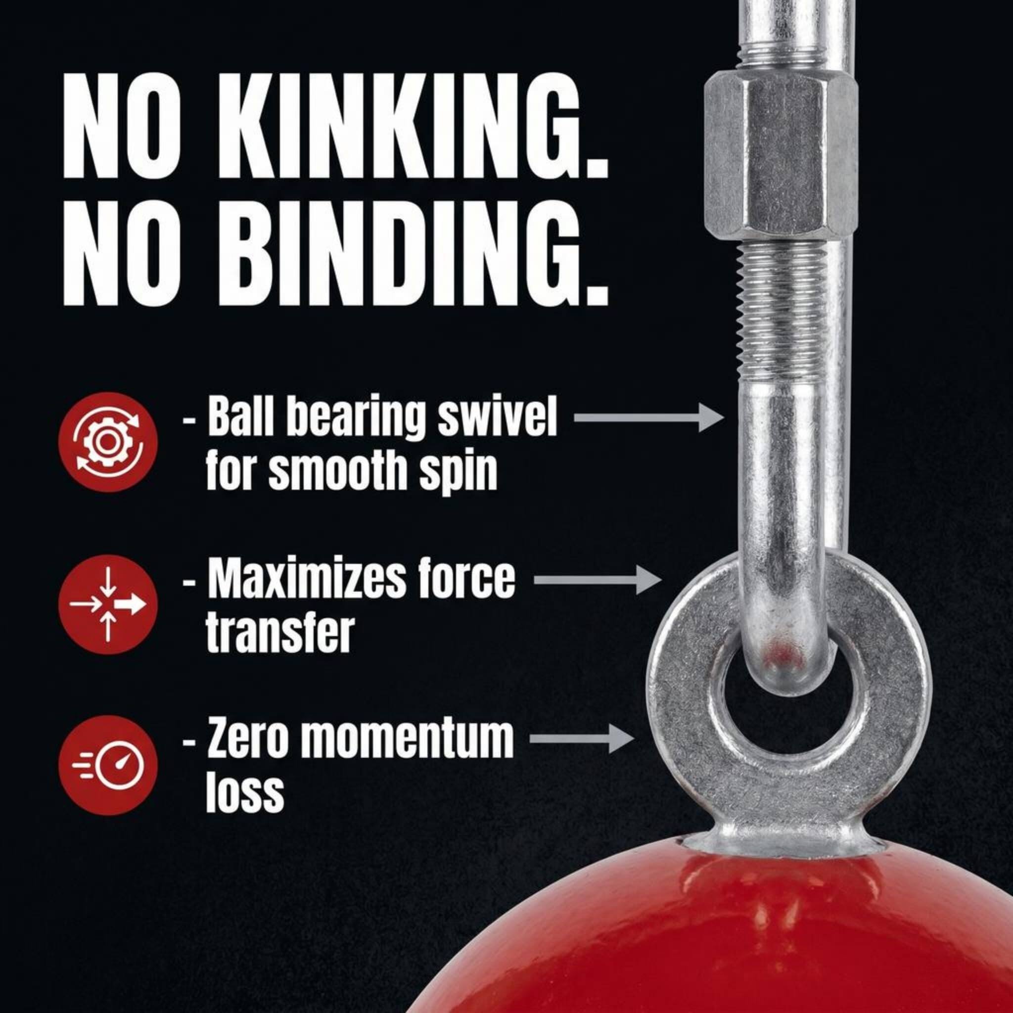 NO KINKING.  
NO BINDING.  

- Ball bearing swivel for smooth spin  
- Maximizes force transfer  
- Zero momentum loss