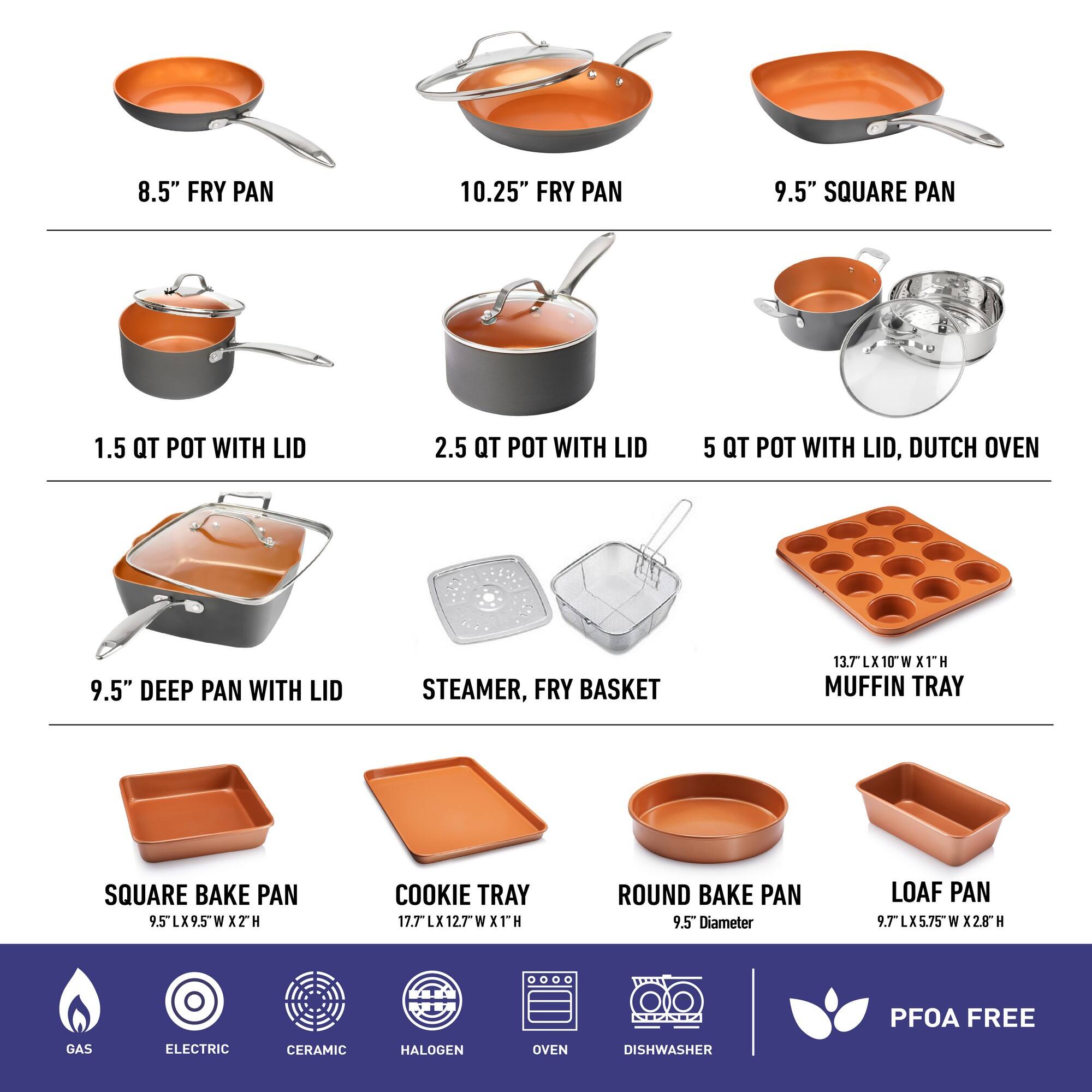 8.5" FRY PAN, 10.25" FRY PAN, 9.5" SQUARE PAN, 1.5 QT POT WITH LID, 2.5 QT POT WITH LID, 5 QT POT WITH LID, DUTCH OVEN, 9.5" DEEP PAN WITH LID, STEAMER, FRY BASKET, 13.7 LX10W LX X1TH MUFFIN TRAY, SQUARE BAKE PAN 9.5LX9.5WX W ITH, COOKIE TRAY 17.7LX12.7WX XTH, ROUND BAKE PAN 9.5" Diameter, LOAF PAN 9.7LX5.75W W X2.8 H, GAS, ELECTRIC, CERAMIC, HALOGEN, OVEN, DISHWASHER, PFOA FREE