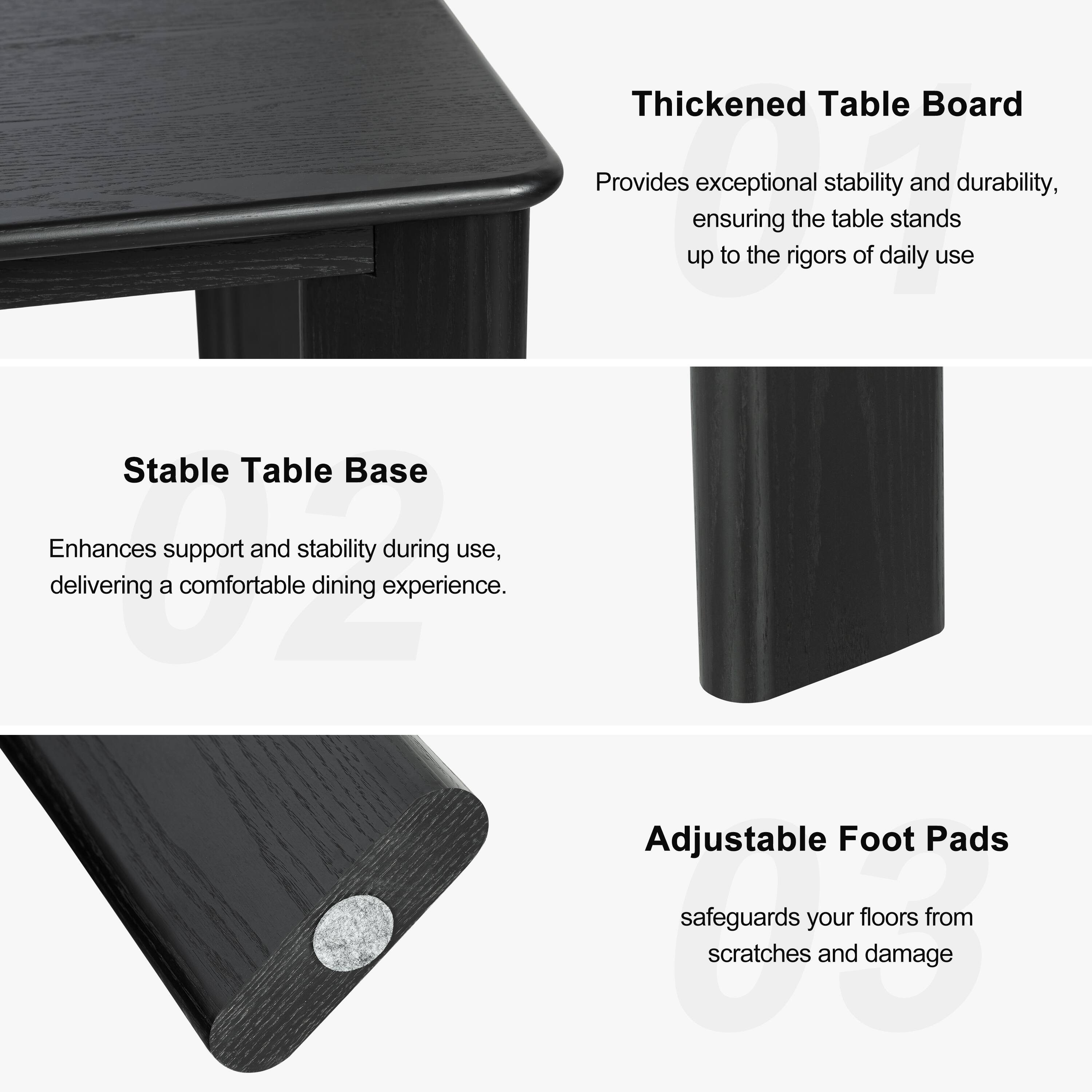 Thickened Table Board  
Provides exceptional stability and durability, ensuring the table stands up to the rigors of daily use.

Stable Table Base  
Enhances support and stability during use, delivering a comfortable dining experience.

Adjustable Foot Pads  
Safeguards your floors from scratches and damage.