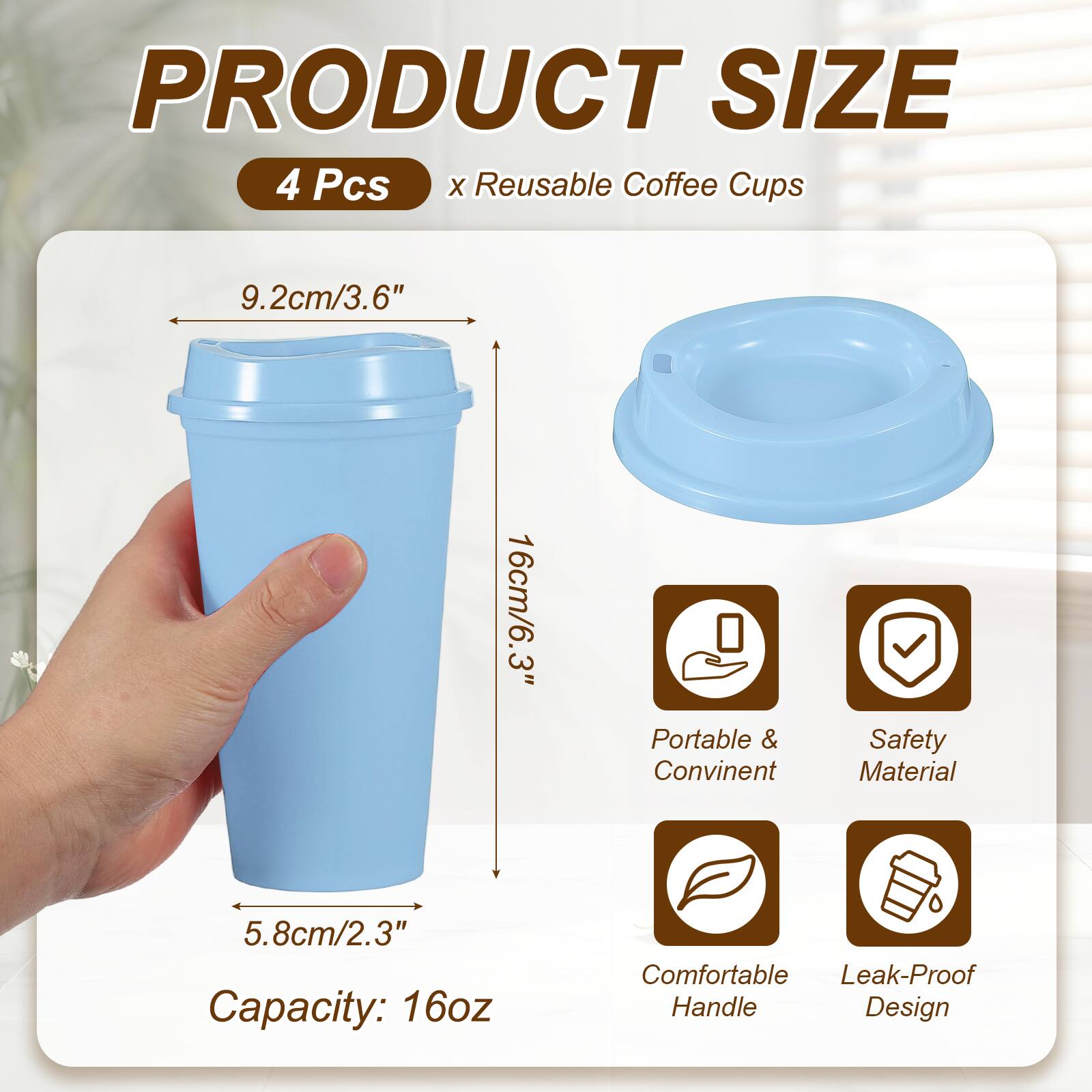 PRODUCT SIZE  
4 Pcs x Reusable Coffee Cups  
9.2cm/3.6"  
16cm/6.3"  
5.8cm/2.3"  
Capacity: 16oz  
Portable & Convenient  
Safety Material  
Comfortable Handle  
Leak-Proof Design