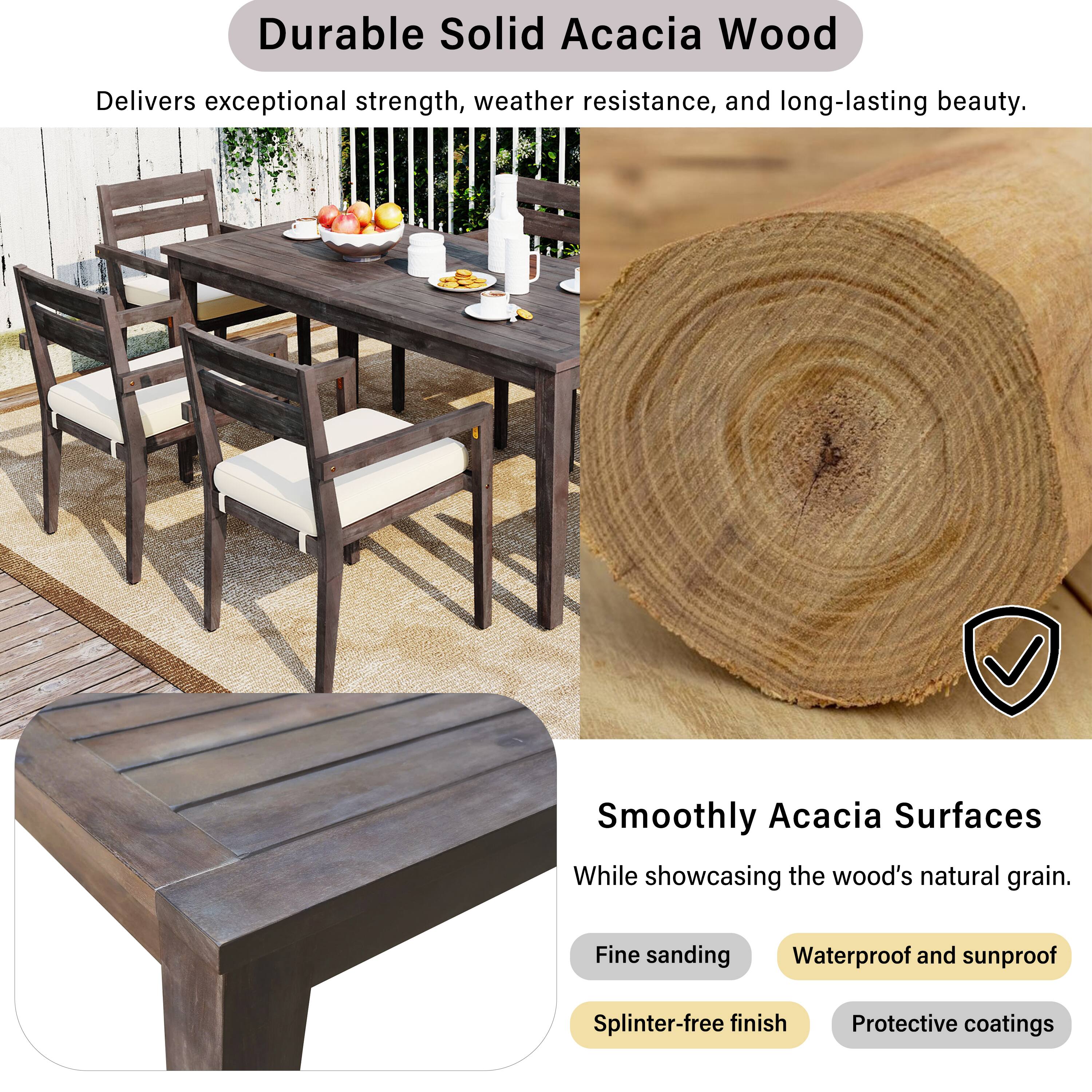 Durable Solid Acacia Wood  
Delivers exceptional strength, weather resistance, and long-lasting beauty.  

Smoothly Acacia Surfaces  
While showcasing the wood's natural grain.  

- Fine sanding  
- Waterproof and sunproof  
- Splinter-free finish  
- Protective coatings