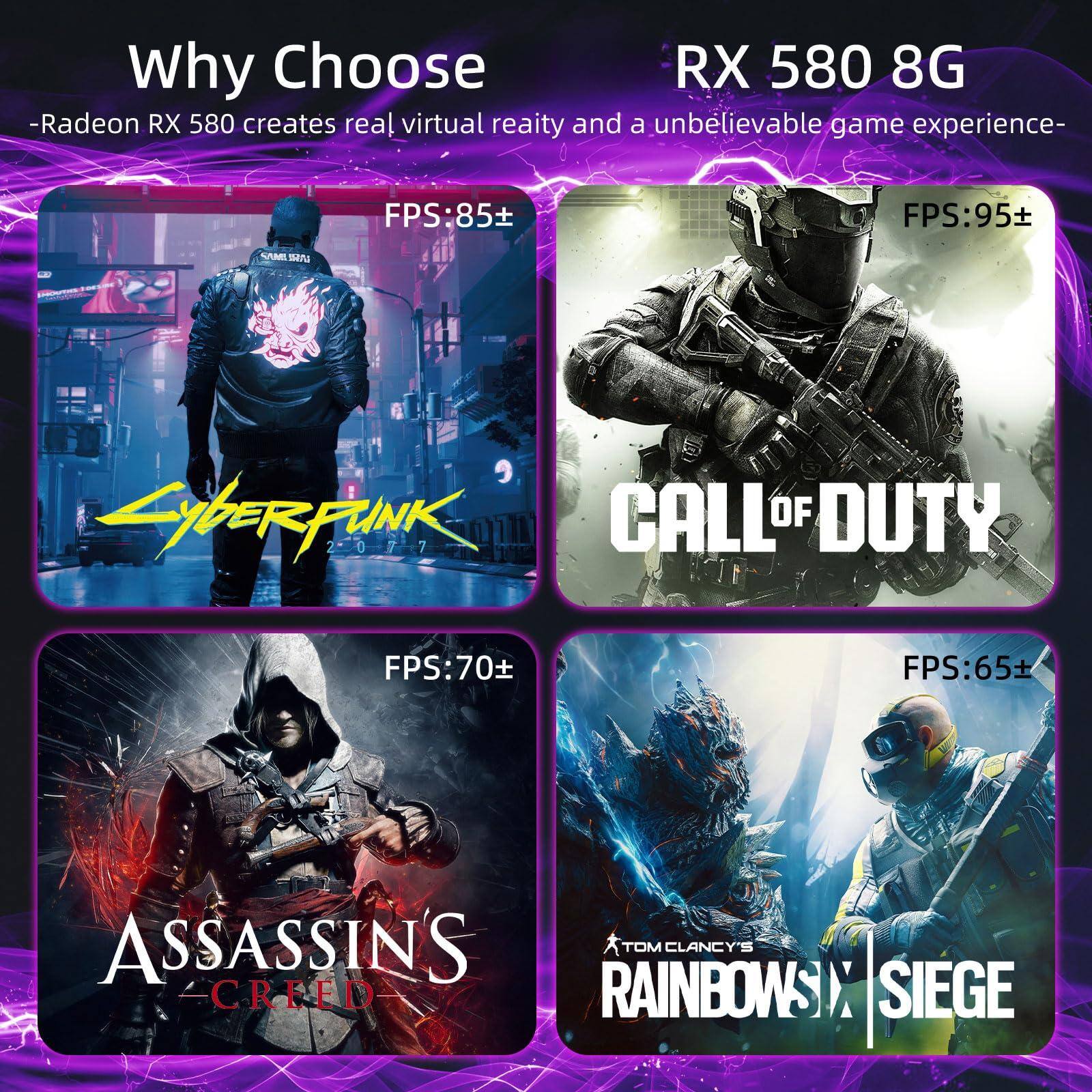 Why Choose  
-Radeon RX 580 creates real virtual reality and an unbelievable game experience-  

RX 580 8G  

FPS: 85+  
Cyberpunk 2077  

FPS: 95+  
Call of Duty  

FPS: 70+  
Assassin's Creed  

FPS: 65+  
Tom Clancy's Rainbow Six Siege