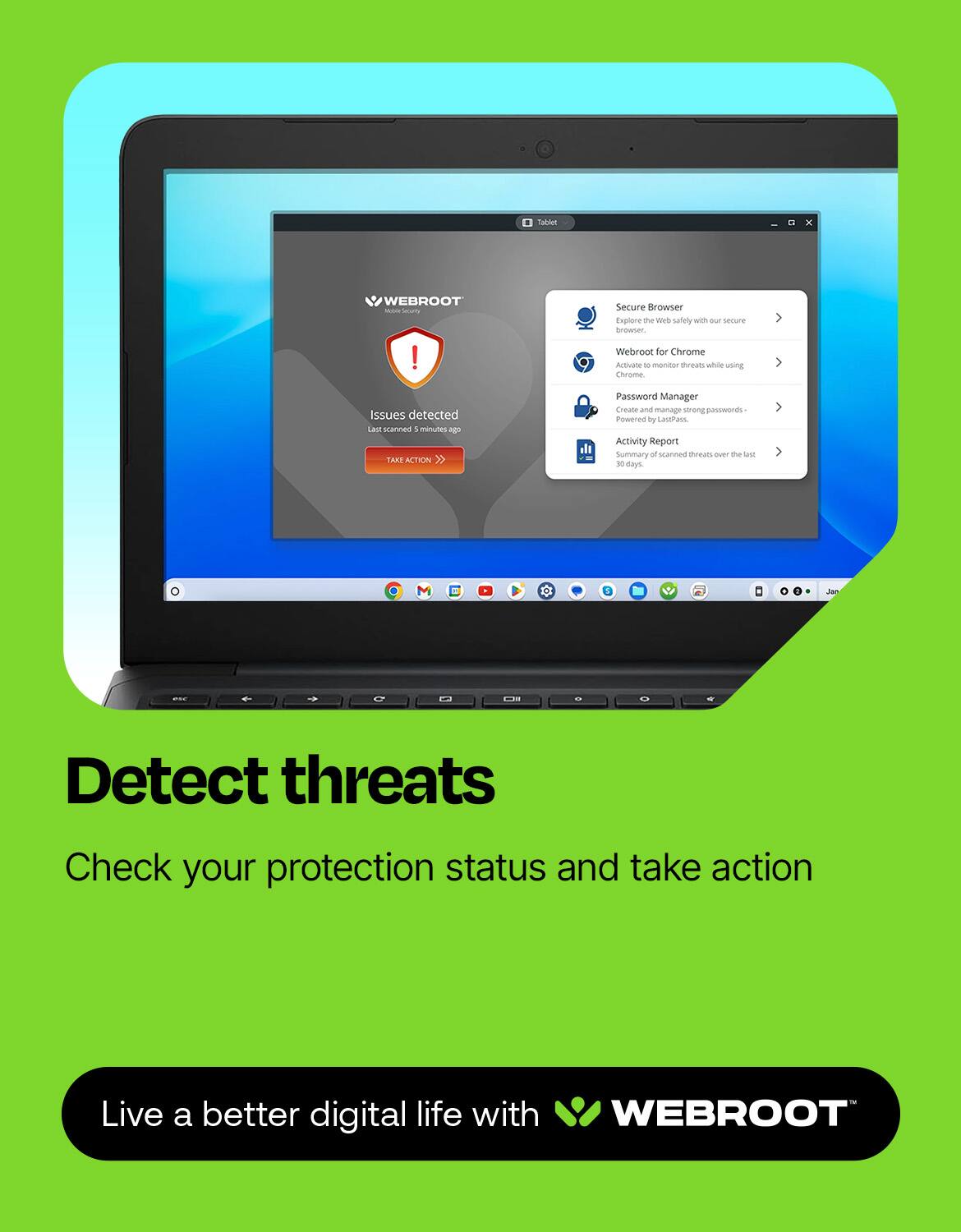 Webroot Secure Browser Explore me - safely with uR secure browser. Webroot for Chrome Activane - monitor threats while using Chrome. Issues detected: Last 10 minutes: 10 SAAE ACTION. Password Manager: Create and manage strong passwords. Activity Report Summary: Over the past 3 days. Live a better digital life with Webroot.