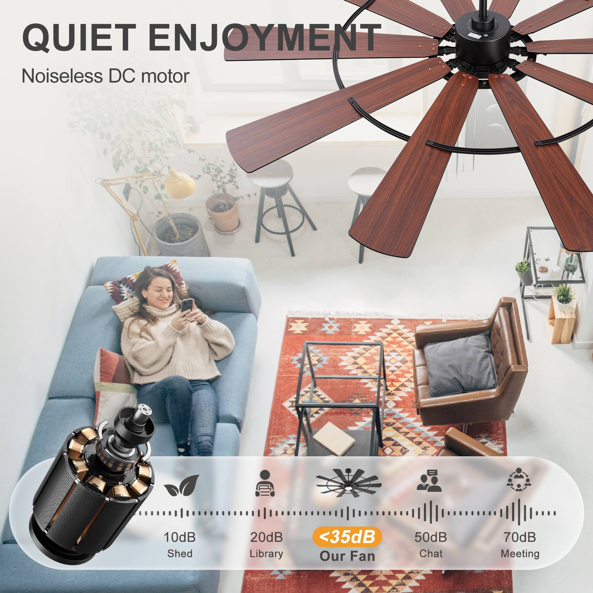 QUIET ENJOYMENT  
Noiseless DC motor  

10dB Shed  
20dB Library  
<35dB Our Fan  
50dB Chat  
70dB Meeting