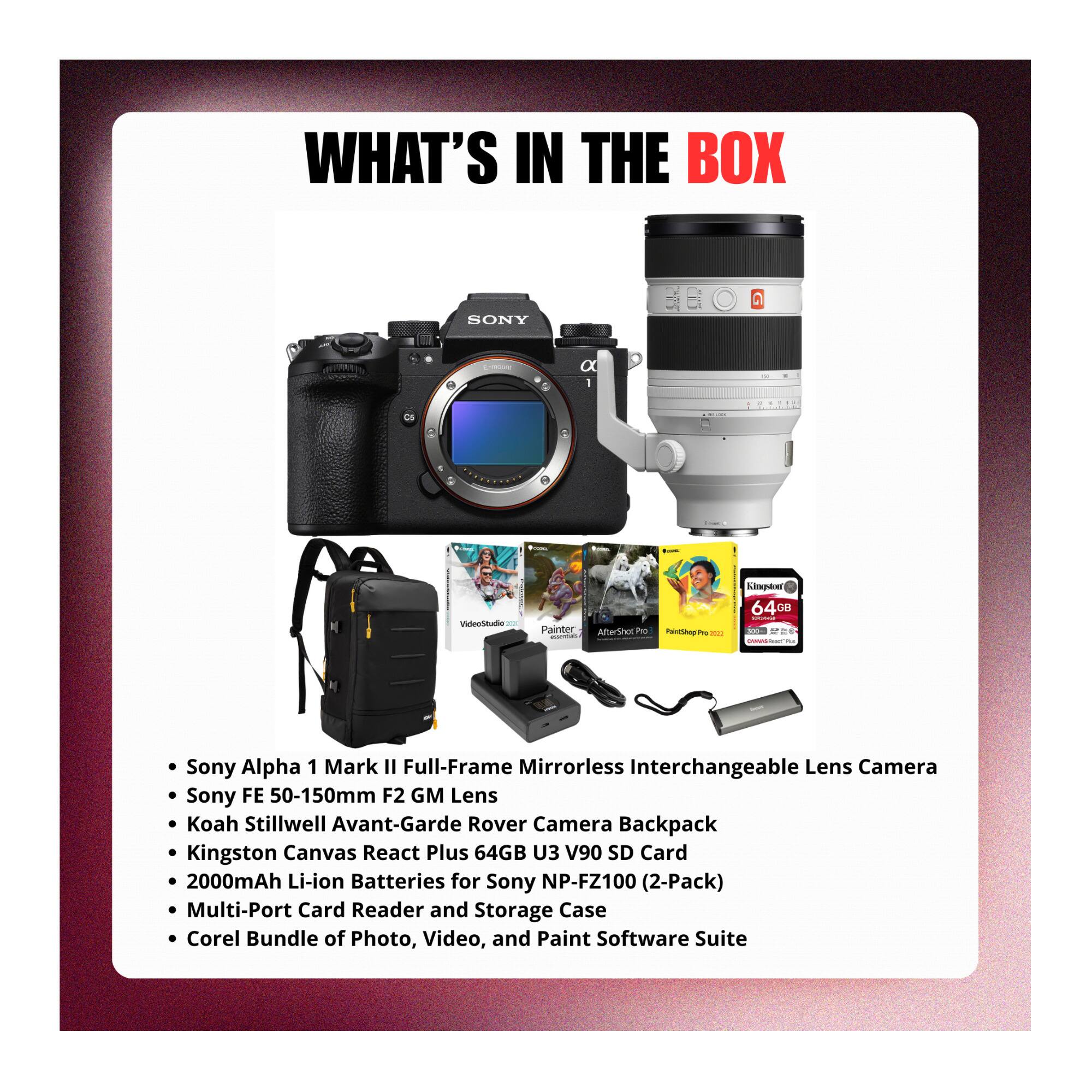 WHAT'S IN THE BOX

- Sony Alpha 1 Mark II Full-Frame Mirrorless Interchangeable Lens Camera
- Sony FE 50-150mm F2 GM Lens
- Koah Stillwell Avant-Garde Rover Camera Backpack
- Kingston Canvas React Plus 64GB U3 V90 SD Card
- 2000mAh Li-ion Batteries for Sony NP-FZ100 (2-Pack)
- Multi-Port Card Reader and Storage Case
- Corel Bundle of Photo, Video, and Paint Software Suite