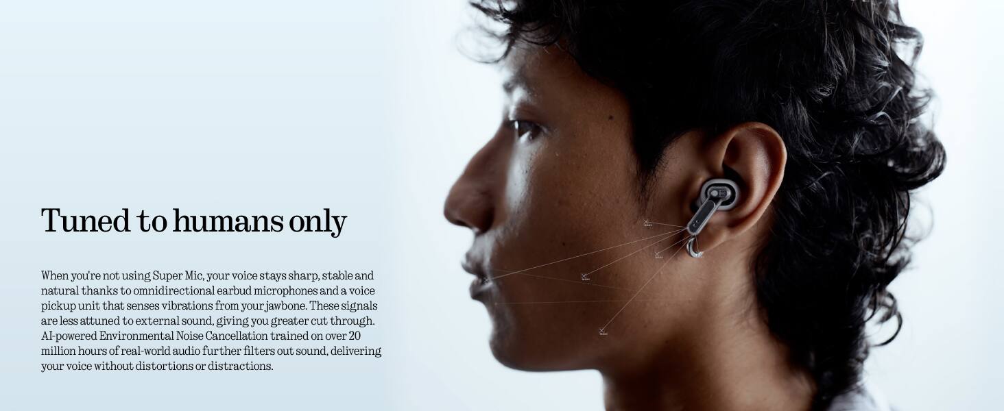 Tuned to humans only

When you're not using Super Mic, your voice stays sharp, stable and natural thanks to omnidirectional earbud microphones and a voice pickup unit that senses vibrations from your jawbone. These signals are less attuned to external sound, giving you greater cut through. AI-powered Environmental Noise Cancellation trained on over 20 million hours of real-world audio further filters out sound, delivering your voice without distortions or distractions.